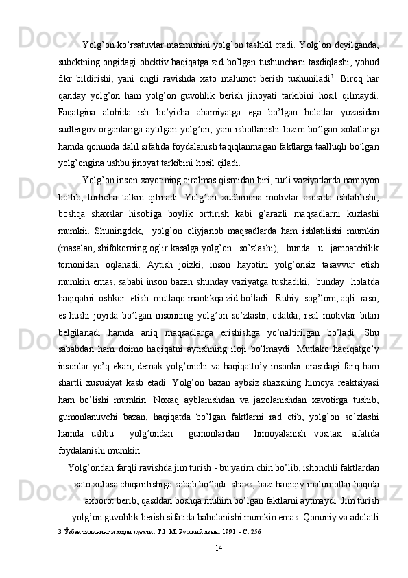 Yolg’on ko’rsatuvlar mazmunini yolg’on tashkil etadi. Yolg’on deyilganda,
subektning ongidagi obektiv haqiqatga zid bo’lgan tushunchani tasdiqlashi, yohud
fikr   bildirishi,   yani   ongli   ravishda   xato   malumot   berish   tushuniladi 3
.   Biroq   har
qanday   yolg’on   ham   yolg’on   guvohlik   berish   jinoyati   tarkibini   hosil   qilmaydi.
Faqatgina   alohida   ish   bo’yicha   ahamiyatga   ega   bo’lgan   holatlar   yuzasidan
sudtergov organlariga aytilgan yolg’on, yani  isbotlanishi  lozim bo’lgan xolatlarga
hamda qonunda dalil sifatida foydalanish taqiqlanmagan faktlarga taalluqli bo’lgan
yolg’ongina ushbu jinoyat tarkibini hosil qiladi. 
Yolg’on inson xayotining ajralmas qismidan biri, turli vaziyatlarda namoyon
bo’lib,   turlicha   talkin   qilinadi.   Yolg’on   xudbinona   motivlar   asosida   ishlatilishi,
boshqa   shaxslar   hisobiga   boylik   orttirish   kabi   g’arazli   maqsadlarni   kuzlashi
mumkii.   Shuningdek,     yolg’on   oliyjanob   maqsadlarda   ham   ishlatilishi   mumkin
(masalan, shifokorning og’ir kasalga yolg’on   so’zlashi),   bunda   u   jamoatchilik
tomonidan   oqlanadi.   Aytish   joizki,   inson   hayotini   yolg’onsiz   tasavvur   etish
mumkin emas, sababi  inson bazan shunday  vaziyatga tushadiki,   bunday   holatda
haqiqatni  oshkor  etish  mutlaqo mantikqa zid bo’ladi.  Ruhiy  sog’lom, aqli  raso,
es-hushi   joyida   bo’lgan   insonning   yolg’on   so’zlashi,   odatda,   real   motivlar   bilan
belgilanadi   hamda   aniq   maqsadlarga   erishishga   yo’naltirilgan   bo’ladi.   Shu
sababdan   ham   doimo   haqiqatni   aytishning   iloji   bo’lmaydi.   Mutlako   haqiqatgo’y
insonlar   yo’q  ekan,   demak  yolg’onchi   va  haqiqatto’y  insonlar   orasidagi   farq  ham
shartli   xususiyat   kasb   etadi.   Yolg’on   bazan   aybsiz   shaxsning   himoya   reaktsiyasi
ham   bo’lishi   mumkin.   Noxaq   ayblanishdan   va   jazolanishdan   xavotirga   tushib,
gumonlanuvchi   bazan,   haqiqatda   bo’lgan   faktlarni   rad   etib,   yolg’on   so’zlashi
hamda   ushbu     yolg’ondan     gumonlardan     himoyalanish   vositasi   sifatida
foydalanishi mumkin. 
Yolg’ondan farqli ravishda jim turish - bu yarim chin bo’lib, ishonchli faktlardan
xato xulosa chiqarilishiga sabab bo’ladi: shaxs, bazi haqiqiy malumotlar haqida
axborot berib, qasddan boshqa muhim bo’lgan faktlarni aytmaydi. Jim turish
yolg’on guvohlik berish sifatida baholanishi mumkin emas. Qonuniy va adolatli
3  Ўзбек тилининг изоҳли луғати. Т.1. М. Русский язык. 1991. - С. 256 
  14 