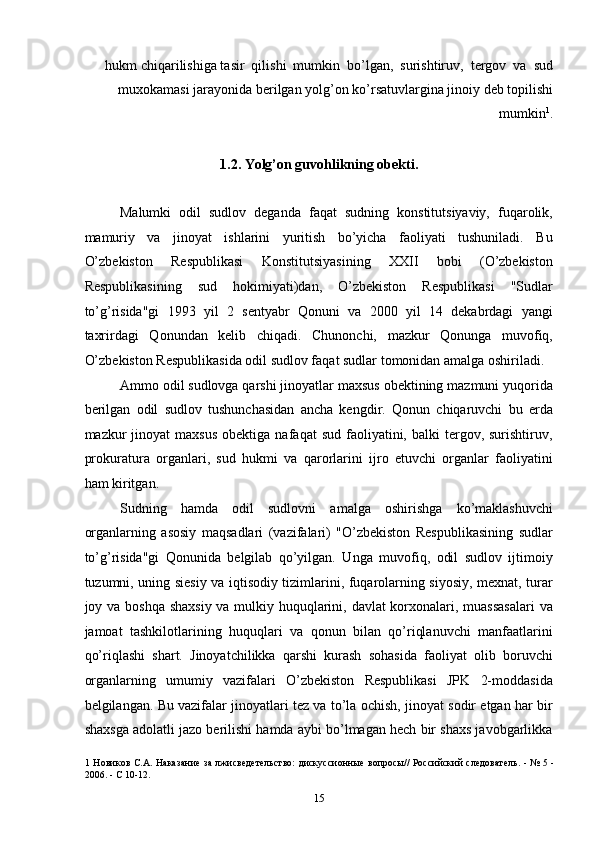 hukm chiqarilishiga tasir  qilishi  mumkin  bo’lgan,  surishtiruv,  tergov  va  sud
muxokamasi jarayonida berilgan yolg’on ko’rsatuvlargina jinoiy deb topilishi
mumkin 1
. 
 
1.2. Yolg’on guvohlikning obekti.  
 
Malumki   odil   sudlov   deganda   faqat   sudning   konstitutsiyaviy,   fuqarolik,
mamuriy   va   jinoyat   ishlarini   yuritish   bo’yicha   faoliyati   tushuniladi.   Bu
O’zbekiston   Respublikasi   Konstitutsiyasining   XXII   bobi   (O’zbekiston
Respublikasining   sud   hokimiyati)dan,   O’zbekiston   Respublikasi   "Sudlar
to’g’risida"gi   1993   yil   2   sentyabr   Qonuni   va   2000   yil   14   dekabrdagi   yangi
taxrirdagi   Qonundan   kelib   chiqadi.   Chunonchi,   mazkur   Qonunga   muvofiq,
O’zbekiston Respublikasida odil sudlov faqat sudlar tomonidan amalga oshiriladi. 
Ammo odil sudlovga qarshi jinoyatlar maxsus obektining mazmuni yuqorida
berilgan   odil   sudlov   tushunchasidan   ancha   kengdir.   Qonun   chiqaruvchi   bu   erda
mazkur   jinoyat   maxsus   obektiga  nafaqat   sud  faoliyatini,  balki   tergov,  surishtiruv,
prokuratura   organlari,   sud   hukmi   va   qarorlarini   ijro   etuvchi   organlar   faoliyatini
ham kiritgan. 
Sudning   hamda   odil   sudlovni   amalga   oshirishga   ko’maklashuvchi
organlarning   asosiy   maqsadlari   (vazifalari)   "O’zbekiston   Respublikasining   sudlar
to’g’risida"gi   Qonunida   belgilab   qo’yilgan.   Unga   muvofiq,   odil   sudlov   ijtimoiy
tuzumni, uning siesiy va iqtisodiy tizimlarini, fuqarolarning siyosiy, mexnat, turar
joy va boshqa shaxsiy va mulkiy huquqlarini, davlat  korxonalari, muassasalari  va
jamoat   tashkilotlarining   huquqlari   va   qonun   bilan   qo’riqlanuvchi   manfaatlarini
qo’riqlashi   shart.   Jinoyatchilikka   qarshi   kurash   sohasida   faoliyat   olib   boruvchi
organlarning   umumiy   vazifalari   O’zbekiston   Respublikasi   JPK   2-moddasida
belgilangan. Bu vazifalar jinoyatlari tez va to’la ochish, jinoyat sodir etgan har bir
shaxsga adolatli jazo berilishi hamda aybi bo’lmagan hech bir shaxs javobgarlikka
1   Новиков С.А. Наказание за лжисведетельство:  дискуссионные вопросы// Российский следователь. - № 5 -
2006. - С 10-12. 
  15 