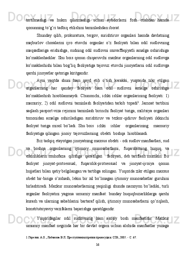 tortilmasligi   va   hukm   qilinmasligi   uchun   aybdorlarni   fosh   etishdan   hamda
qonunning to’g’ri tadbiq etilishini taminlashdan iborat. 
Shunday   qilib,   prokuratura,   tergov,   surishtiruv   organlari   hamda   davlatning
majburlov   choralarini   ijro   etuvchi   organlar   o’z   faoliyati   bilan   odil   sudlovning
maqsadlariga  erishishga,  sudning  odil  sudlovni   muvaffaqiyatli   amalga  oshirishiga
ko’maklashadilar. Shu bois qonun chiqaruvchi mazkur organlarning odil sudlovga
ko’maklashishi bilan bog’liq faoliyatiga tajovuz etuvchi jinoyatlarni odil sudlovga
qarshi jinoyatlar qatoriga kiritgandir. 
Ayni   vaqtda   shuni   ham   qayd   etib   o’tish   kerakki,   yuqorida   zikr   etilgan
organlarning   har   qanday   faoliyati   ham   odil   sudlovni   amalga   oshirishga
ko’maklashish   hisoblanmaydi.   Chunonchi,   ichki   ishlar   organlarining   faoliyati:   1)
mamuriy;   2)   odil   sudlovni   taminlash   faoliyatidan   tarkib   topadi 1
.   Jamoat   tartibini
saqlash pasport-viza rejimini taminlash birinchi faoliyat turiga, militsiya organlari
tomonidan   amalga   oshiriladigan   surishtiruv   va   tezkor-qidiruv   faoliyati   ikkinchi
faoliyat   turiga   misol   bo’ladi.   Shu   bois     ichki       ishlar       organlarining       mamuriy
faoliyatiga qilingan  jinoiy  tajovuzlarning  obekti  boshqa  hisoblanadi. 
Biz tadqiq etayotgan jinoyatning maxsus obekti - odi sudlov manfaatlari, sud
va   boshqa   organlarning   ijtimoiy   munosabatlarni,   fuqarolarning   huquq   va
erkinliklarin   muhofaza     qilishga     qaratilgan       faoliyati,   deb   tariflash   mumkin.   Bu
faoliyat   jinoyat-protsessual,   fuqarolik-protsessual   va   jinoyat-ijroiya   qonun
hujjatlari bilan qatiy belgilangan va tartibga solingan. Yuqorida zikr etilgan maxsus
obekt   bir-biriga   o’xshash,   lekin   bir   xil   bo’lmagan   ijtimoiy   munosabatlar   guruhini
birlashtiradi.  Mazkur   munosabatlarning  yaqinligi   shunda  namoyon  bo’ladiki,  turli
organlar   faoliyatini   yagona   umumiy   manfaat:   bunday   huquqbuzarliklarga   qarshi
kurash   va   ularning   sabablarini   bartaraf   qilish,   ijtimoiy   munosabatlarni   qo’riqlash,
konstitutsiyaviy vazifalarni bajarishga qaratilgandir. 
Yuqoridagilar   odil   sudlovning   ham   asosiy   bosh   manfaatidir.   Mazkur
umumiy   manfaat   negizida   har   bir   davlat   organi   uchun   alohida   manfaatlar   yuzaga
1  Горелик А.О., Лобанова В.Л. Преступления против правосудия. СПб, 2005. - С. 67. 
  16 