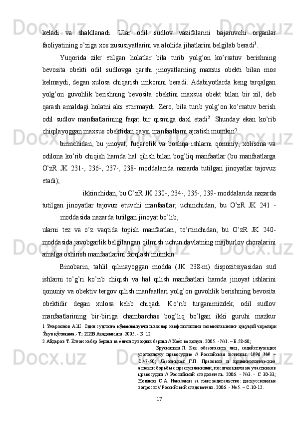 keladi   va   shakllanadi.   Ular   odil   sudlov   vazifalarini   bajaruvchi   organlar
faoliyatining o’ziga xos xususiyatlarini va alohida jihatlarini belgilab beradi 1
. 
Yuqorida   zikr   etilgan   holatlar   bila   turib   yolg’on   ko’rsatuv   berishning
bevosita   obekti   odil   sudlovga   qarshi   jinoyatlarning   maxsus   obekti   bilan   mos
kelmaydi,   degan   xulosa   chiqarish   imkonini   beradi.   Adabiyotlarda   keng   tarqalgan
yolg’on   guvohlik   berishning   bevosita   obektini   maxsus   obekt   bilan   bir   xil,   deb
qarash   amaldagi   holatni   aks   ettirmaydi.   Zero,   bila   turib   yolg’on   ko’rsatuv   berish
odil   sudlov   manfaatlarining   faqat   bir   qismiga   daxl   etadi 2
.   Shunday   ekan   ko’rib
chiqilayoggan maxsus obektidan qaysi manfaatlarni ajratish mumkin? 
birinchidan,   bu   jinoyat,   fuqarolik   va   boshqa   ishlarni   qonuniy,   xolisona   va
odilona ko’rib chiqish hamda hal qilish bilan bog’liq manfaatlar (bu manfaatlarga
O’zR   JK   231-,   236-,   237-,   238-   moddalarida   nazarda   tutilgan   jinoyatlar   tajovuz
etadi); 
ikkinchidan, bu O’zR JK 230-, 234-, 235-, 239- moddalarida nazarda 
tutilgan   jinoyatlar   tajovuz   etuvchi   manfaatlar;   uchinchidan,   bu   O’zR   JK   241   -
moddasida nazarda tutilgan jinoyat bo’lib, 
ularni   tez   va   o’z   vaqtida   topish   manfaatlari;   to’rtinchidan,   bu   O’zR   JK   240-
moddasida javobgarlik belgilangan qilmish uchun davlatning majburlov choralarini
amalga oshirish manfaatlarini farqlash mumkin. 
Binobarin,   tahlil   qilinayoggan   modda   (JK   238-m)   dispozitsiyasidan   sud
ishlarni   to’g’ri   ko’rib   chiqish   va   hal   qilish   manfaatlari   hamda   jinoyat   ishlarini
qonuniy va obektiv tergov qilish manfaatlari yolg’on guvohlik berishning bevosita
obektidir   degan   xulosa   kelib   chiqadi.   Ko’rib   turganimizdek,   odil   sudlov
manfaatlarining   bir-biriga   chambarchas   bog’liq   bo’lgan   ikki   guruhi   mazkur
1  Умархонов А.Ш. Одил судловга кўмаклашувчи шахслар хавфсизлигини таъминлашнинг ҳуқуқий чоралари
Ўқув қўлланма.-Т.: ИИВ Академияси. 2005. - Б. 12 
2  Айдаров Т. Ёлғон хабар бериш ва еcлғон гувоҳлик бериш // Ха	еcт ва қонун. 2005. - №1. – Б.58-60; 
Брусницын.Л.   Как   обезопасить   лиц,   содействующих
уголовному   правосудию   //   Российская   юстиция.   1996   №9   –
С.47-50;   Лазовицкая   Г.П.   Правовые   и   криминологические
аспекти борьбы с преступлениями, посягаюшими на участников
цравосудии   //   Российский   следователь.   2006.   -   №3.   -   С   30-33;
Новиков   С.А.   Наказание   за   лжисведетельство:   дискуссионные
вопросы // Российский следователь. 2006. - № 5. – С.10-12. 
  17 