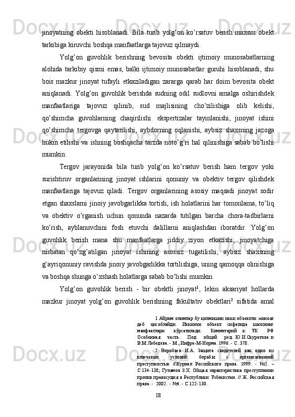 jinoyatning   obekti   hisoblanadi.   Bila   turib   yolg’on   ko’rsatuv   berish   maxsus   obekt
tarkibiga kiruvchi boshqa manfaatlarga tajovuz qilmaydi. 
Yolg’on   guvohlik   berishning   bevosita   obekti   ijtimoiy   munosabatlarning
alohida   tarkibiy   qismi   emas,   balki   ijtimoiy   munosabatlar   guruhi   hisoblanadi,   shu
bois   mazkur   jinoyat   tufayli   etkaziladigan   zararga   qarab   har   doim   bevosita   obekt
aniqlanadi.   Yolg’on   guvohlik   berishda   sudning   odil   sudlovni   amalga   oshirishdek
manfaatlariga   tajovuz   qilinib,   sud   majlisining   cho’zilishiga   olib   kelishi,
qo’shimcha   guvohlarning   chaqirilishi.   ekspertizalar   tayinlanishi,   jinoyat   ishini
qo’shimcha   tergovga   qaytarilishi,   aybdorning   oqlanishi,   aybsiz   shaxsning   jazoga
hukm   etilishi   va  ishning  boshqacha  tarzda  noto’g’ri  hal  qilinishiga  sabab  bo’lishi
mumkin. 
Tergov   jarayonida   bila   turib   yolg’on   ko’rsatuv   berish   ham   tergov   yoki
surishtiruv   organlarining   jinoyat   ishlarini   qonuniy   va   obektiv   tergov   qilishdek
manfaatlariga   tajovuz   qiladi.   Tergov   organlarining   asosiy   maqsadi   jinoyat   sodir
etgan shaxslarni  jinoiy javobgarlikka tortish, ish  holatlarini  har  tomonlama, to’liq
va   obektiv   o’rganish   uchun   qonunda   nazarda   tutilgan   barcha   chora-tadbirlarni
ko’rish,   ayblanuvchini   fosh   etuvchi   dalillarni   aniqlashdan   iboratdir.   Yolg’on
guvohlik   berish   mana   shu   manfaatlarga   jiddiy   ziyon   etkazishi;   jinoyatchiga
nisbatan   qo’zg’atilgan   jinoyat   ishining   asossiz   tugatilishi;   aybsiz   shaxsning
g’ayriqonuniy ravishda jinoiy javobgarlikka tortilishiga, uning qamoqqa olinishiga
va boshqa shunga o’xshash holatlarga sabab bo’lishi mumkin. 
Yolg’on   guvohlik   berish   -   bir   obektli   jinoyat 1
,   lekin   aksariyat   hollarda
mazkur   jinoyat   yolg’on   guvohlik   berishning   fakultativ   obektlari 2
  sifatida   amal
1   Айрим олимлар бу қилмишни икки объектли жиноят
деб   ҳисоблайди.   Иккинчи   объект   сифатида   шахснинг
манфаатлари       кўрсатилади.       Комметарий     к     УК       РФ
Особенная       часть.       Под       общей       ред.   Ю.И.Скуратова   и
В.М.Лебедева. - М., Инфра-М-Норма. 1996. - С. 378. 
2   Воробьев   И.А.   Защита   свидетелей   как   одно   из
ключевых   условий   борьбы   с   организованной
преступностью   //Журнал   Российского   права.   1999.   -   №2.   –
С.134-138;   Гулямов   З.Х.   Общая   характеристика   преступлении
против правосудия в Республики Узбекистан. //  Ж. Российская
права. -  2002.  - №4. - С.122-130. 
  18 
