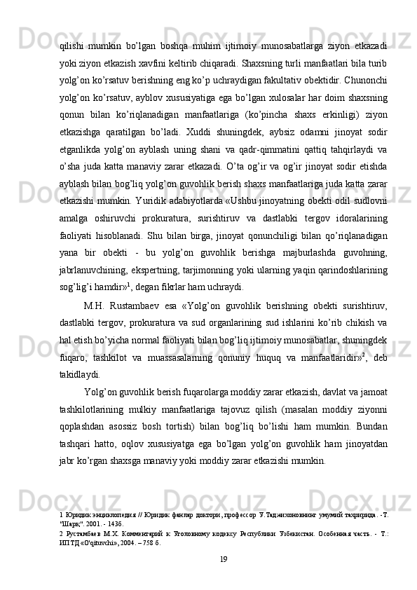 qilishi   mumkin   bo’lgan   boshqa   muhim   ijtimoiy   munosabatlarga   ziyon   etkazadi
yoki ziyon etkazish xavfini keltirib chiqaradi. Shaxsning turli manfaatlari bila turib
yolg’on ko’rsatuv berishning eng ko’p uchraydigan fakultativ obektidir. Chunonchi
yolg’on  ko’rsatuv,  ayblov  xususiyatiga  ega  bo’lgan xulosalar   har  doim   shaxsning
qonun   bilan   ko’riqlanadigan   manfaatlariga   (ko’pincha   shaxs   erkinligi)   ziyon
etkazishga   qaratilgan   bo’ladi.   Xuddi   shuningdek,   aybsiz   odamni   jinoyat   sodir
etganlikda   yolg’on   ayblash   uning   shani   va   qadr-qimmatini   qattiq   tahqirlaydi   va
o’sha   juda   katta   manaviy   zarar   etkazadi.   O’ta   og’ir   va   og’ir   jinoyat   sodir   etishda
ayblash bilan bog’liq yolg’on guvohlik berish shaxs manfaatlariga juda katta zarar
etkazishi mumkin. Yuridik adabiyotlarda «Ushbu jinoyatning obekti odil sudlovni
amalga   oshiruvchi   prokuratura,   surishtiruv   va   dastlabki   tergov   idoralarining
faoliyati   hisoblanadi.   Shu   bilan   birga,   jinoyat   qonunchiligi   bilan   qo’riqlanadigan
yana   bir   obekti   -   bu   yolg’on   guvohlik   berishga   majburlashda   guvohning,
jabrlanuvchining, ekspertning, tarjimonning yoki ularning yaqin qarindoshlarining
sog’lig’i hamdir» 1
, degan fikrlar ham uchraydi. 
M.H.   Rustambaev   esa   «Yolg’on   guvohlik   berishning   obekti   surishtiruv,
dastlabki   tergov,   prokuratura   va   sud   organlarining   sud   ishlarini   ko’rib   chikish   va
hal etish bo’yicha normal faoliyati bilan bog’liq ijtimoiy munosabatlar, shuningdek
fuqaro,   tashkilot   va   muassasalarning   qonuniy   huquq   va   manfaatlaridir» 2
,   deb
takidlaydi. 
Yolg’on guvohlik berish fuqarolarga moddiy zarar etkazish, davlat va jamoat
tashkilotlarining   mulkiy   manfaatlariga   tajovuz   qilish   (masalan   moddiy   ziyonni
qoplashdan   asossiz   bosh   tortish)   bilan   bog’liq   bo’lishi   ham   mumkin.   Bundan
tashqari   hatto,   oqlov   xususiyatga   ega   bo’lgan   yolg’on   guvohlik   ham   jinoyatdan
jabr ko’rgan shaxsga manaviy yoki moddiy zarar etkazishi mumkin. 
1   Юридик   энциклопедия   //   Юридик   фанлар   доктори,  профессор   У.Таджихоновнинг   умумий   тахририда.   -Т.
"Шарқ". 2001. - 143б. 
2   Рустамбаев   М.Х.   Комментарий   к   Уголовному   кодексу   Республики   Узбекистан.   Особенная   часть.   -   Т.:
ИПТД «О'qituvchi», 2004. – 758 б. 
  19 