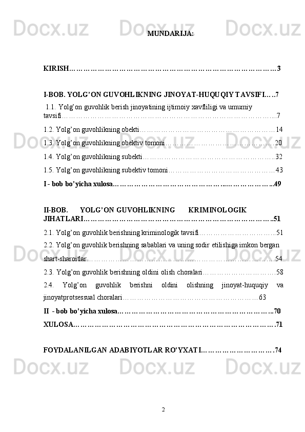 MUNDARIJA: 
 
 
KIRISH……………………………………………………………………………3 
 
I-BOB. YOLG’ON GUVOHLIKNING JINOYAT-HUQUQIY TAVSIFI…..7 
  1.1.   Yolg’on guvohlik berish jinoyatining ijtimoiy xavfliligi va umumiy 
tavsifi……………………………………………………………………………....7 
1.2. Yolg’on guvohlikning obekti…………………………………………………14
1.3. Yolg’on guvohlikning obektiv tomoni……………………………………….20
1.4. Yolg’on guvohlikning subekti………………………………………………..32
1.5. Yolg’on guvohlikning subektiv tomoni………………………………………43
I - bob bo’yicha xulosa………………………………………...………………...49 
 
II-BOB.  YOLG’ON  GUVOHLIKNING  KRIMINOLOGIK 
JIHATLARI……………………………………………………………………..51  
2.1. Yolg’on guvohlik berishning kriminologik tavsifi…………………………...51
2.2. Yolg’on guvohlik berishning sabablari va uning sodir etilishiga imkon bergan 
shart-sharoitlar…………………………………………………………………….54
2.3. Yolg’on guvohlik berishning oldini olish choralari………………………….58
2.4.   Yolg’on   guvohlik   berishni   oldini   olishning   jinoyat-huquqiy   va
jinoyatprotsessual choralari…………………………………………………63   
II  - bob bo’yicha xulosa………………………………………………………...70 
XULOSA………………………………………………………………………….71
 
FOYDALANILGAN ADABIYOTLAR RO’YXATI………………………….74 
  2 