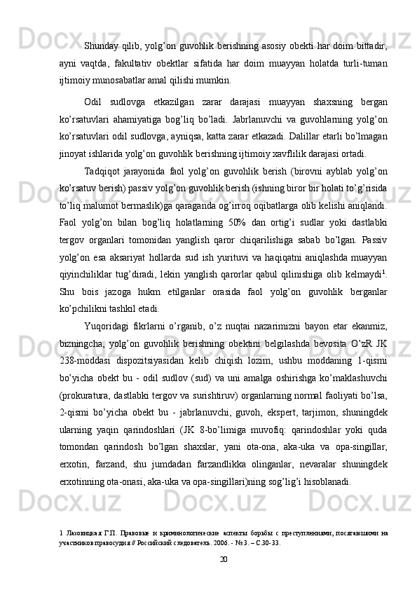Shunday qilib, yolg’on guvohlik berishning asosiy obekti har doim bittadir,
ayni   vaqtda,   fakultativ   obektlar   sifatida   har   doim   muayyan   holatda   turli-tuman
ijtimoiy munosabatlar amal qilishi mumkin. 
Odil   sudlovga   etkazilgan   zarar   darajasi   muayyan   shaxsning   bergan
ko’rsatuvlari   ahamiyatiga   bog’liq   bo’ladi.   Jabrlanuvchi   va   guvohlarning   yolg’on
ko’rsatuvlari odil sudlovga, ayniqsa, katta zarar etkazadi. Dalillar etarli bo’lmagan
jinoyat ishlarida yolg’on guvohlik berishning ijtimoiy xavflilik darajasi ortadi. 
Tadqiqot   jarayonida   faol   yolg’on   guvohlik   berish   (birovni   ayblab   yolg’on
ko’rsatuv berish) passiv yolg’on guvohlik berish (ishning biror bir holati to’g’risida
to’liq malumot bermaslik)ga qaraganda og’irroq oqibatlarga olib kelishi aniqlandi.
Faol   yolg’on   bilan   bog’liq   holatlarning   50%   dan   ortig’i   sudlar   yoki   dastlabki
tergov   organlari   tomonidan   yanglish   qaror   chiqarilishiga   sabab   bo’lgan.   Passiv
yolg’on   esa   aksariyat   hollarda   sud   ish   yurituvi   va   haqiqatni   aniqlashda   muayyan
qiyinchiliklar   tug’diradi,   lekin   yanglish   qarorlar   qabul   qilinishiga   olib   kelmaydi 1
.
Shu   bois   jazoga   hukm   etilganlar   orasida   faol   yolg’on   guvohlik   berganlar
ko’pchilikni tashkil etadi. 
Yuqoridagi   fikrlarni   o’rganib,   o’z   nuqtai   nazarimizni   bayon   etar   ekanmiz,
bizningcha,   yolg’on   guvohlik   berishning   obektini   belgilashda   bevosita   O’zR   JK
238-moddasi   dispozitsiyasidan   kelib   chiqish   lozim,   ushbu   moddaning   1-qismi
bo’yicha   obekt   bu   -   odil   sudlov   (sud)   va   uni   amalga   oshirishga   ko’maklashuvchi
(prokuratura, dastlabki tergov va surishtiruv) organlarning normal faoliyati bo’lsa,
2-qismi   bo’yicha   obekt   bu   -   jabrlanuvchi,   guvoh,   ekspert,   tarjimon,   shuningdek
ularning   yaqin   qarindoshlari   (JK   8-bo’limiga   muvofiq:   qarindoshlar   yoki   quda
tomondan   qarindosh   bo’lgan   shaxslar,   yani   ota-ona,   aka-uka   va   opa-singillar,
erxotin,   farzand,   shu   jumdadan   farzandlikka   olinganlar,   nevaralar   shuningdek
erxotinning ota-onasi, aka-uka va opa-singillari)ning sog’lig’i hisoblanadi.  
 
1   Лазовицкая   Г.П.   Правовые   и   криминологические   аспекты   борьбы   с   преступлениями,   посягаюшими   на
участников правосудия // Российский следователь. 2006. - № 3. – С.30-33. 
  20 