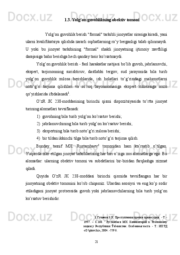 1.3. Yolg’on guvohlikning obektiv tomoni 
 
Yolg’on guvohlik berish "formal" tarkibli jinoyatlar sirasiga kiradi, yani 
ularni kvalifikatsiya qilishda zararli oqibatlarning ro’y berganligi talab qilinmaydi.
U   yoki   bu   jinoyat   tarkibining   "formal"   shakli   jinoyatning   ijtimoiy   xavfliligi
darajasiga baho berishga hech qanday tasir ko’rsatmaydi.  
Yolg’on guvohlik berish - faol harakatlar natijasi bo’lib guvoh, jabrlanuvchi,
ekspert,   tarjimonning   surishtiruv,   dastlabki   tergov,   sud   jarayonida   bila   turib
yolg’on   guvohlik   xulosa   berishlarida,   ish   holatlari   to’g’risidagi   malumotlarni
noto’g’ri   tarjima   qilishlari   va   so’roq   bayonnomasiga   ekspert   xulosasiga   imzo
qo’yishlarida ifodalanadi 1
. 
O’zR   JK   238-moddasining   birinchi   qismi   dispozitsiyasida   to’rtta   jinoyat
turining alomatlari tavsiflanadi: 
1) guvohning bila turib yolg’on ko’rsatuv berishi; 
2) jabrlanuvchining bila turib yolg’on ko’rsatuv berishi; 
3) ekspertning bila turib noto’g’ri xulosa berishi; 
4) bir tildan ikkinchi tilga bila turib noto’g’ri tarjima qilish. 
Bunday   tasnif   MX.   Rustambaev 2
  tomonidan   ham   ko’rsatib   o’tilgan.
Yuqorida zikr etilgan jinoyat tarkiblarining har biri o’ziga xos alomatlarga ega. Bu
alomatlar:   ularning   obektiv   tomoni   va   subektlarini   bir-biridan   farqlashga   xizmat
qiladi. 
Quyida   O’zR   JK   238-moddasi   birinchi   qismida   tavsiflangan   har   bir
jinoyatning obektiv tomonini ko’rib chiqamiz. Ulardan asosiysi  va eng ko’p sodir
etiladigani   jinoyat   protsessida   guvoh   yoki   jabrlanuvchilarning   bila   turib   yolg’on
ko’rsatuv berishidir. 
1   Гулямов.З.Х. Преступления против правосудия.   -Т. -
1997.   –   С.168.   2
  Рустамбаев   МХ.   Комментарий   к   Уголовному
кодексу   Республики  Ўзбекистан.  Особенная  часть     -  Т.:   ИПТД
«О’qituvchi», 2004. -759 б. 
 
  21 