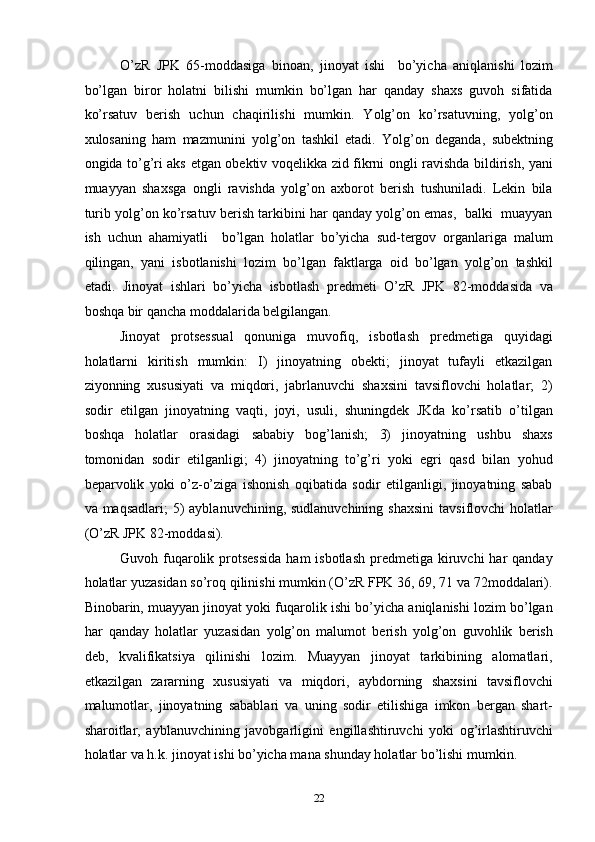 O’zR   JPK   65-moddasiga   binoan,   jinoyat   ishi     bo’yicha   aniqlanishi   lozim
bo’lgan   biror   holatni   bilishi   mumkin   bo’lgan   har   qanday   shaxs   guvoh   sifatida
ko’rsatuv   berish   uchun   chaqirilishi   mumkin.   Yolg’on   ko’rsatuvning,   yolg’on
xulosaning   ham   mazmunini   yolg’on   tashkil   etadi.   Yolg’on   deganda,   subektning
ongida to’g’ri aks etgan obektiv voqelikka zid fikrni ongli ravishda bildirish, yani
muayyan   shaxsga   ongli   ravishda   yolg’on   axborot   berish   tushuniladi.   Lekin   bila
turib yolg’on ko’rsatuv berish tarkibini har qanday yolg’on emas,  balki  muayyan
ish   uchun   ahamiyatli     bo’lgan   holatlar   bo’yicha   sud-tergov   organlariga   malum
qilingan,   yani   isbotlanishi   lozim   bo’lgan   faktlarga   oid   bo’lgan   yolg’on   tashkil
etadi.   Jinoyat   ishlari   bo’yicha   isbotlash   predmeti   O’zR   JPK   82-moddasida   va
boshqa bir qancha moddalarida belgilangan. 
Jinoyat   protsessual   qonuniga   muvofiq,   isbotlash   predmetiga   quyidagi
holatlarni   kiritish   mumkin:   I)   jinoyatning   obekti;   jinoyat   tufayli   etkazilgan
ziyonning   xususiyati   va   miqdori,   jabrlanuvchi   shaxsini   tavsiflovchi   holatlar;   2)
sodir   etilgan   jinoyatning   vaqti,   joyi,   usuli,   shuningdek   JKda   ko’rsatib   o’tilgan
boshqa   holatlar   orasidagi   sababiy   bog’lanish;   3)   jinoyatning   ushbu   shaxs
tomonidan   sodir   etilganligi;   4)   jinoyatning   to’g’ri   yoki   egri   qasd   bilan   yohud
beparvolik   yoki   o’z-o’ziga   ishonish   oqibatida   sodir   etilganligi,   jinoyatning   sabab
va maqsadlari;  5)  ayblanuvchining, sudlanuvchining  shaxsini  tavsiflovchi  holatlar
(O’zR JPK 82-moddasi). 
Guvoh fuqarolik protsessida   ham  isbotlash   predmetiga  kiruvchi  har  qanday
holatlar yuzasidan so’roq qilinishi mumkin (O’zR FPK 36, 69, 71 va 72moddalari).
Binobarin, muayyan jinoyat yoki fuqarolik ishi bo’yicha aniqlanishi lozim bo’lgan
har   qanday   holatlar   yuzasidan   yolg’on   malumot   berish   yolg’on   guvohlik   berish
deb,   kvalifikatsiya   qilinishi   lozim.   Muayyan   jinoyat   tarkibining   alomatlari,
etkazilgan   zararning   xususiyati   va   miqdori,   aybdorning   shaxsini   tavsiflovchi
malumotlar,   jinoyatning   sabablari   va   uning   sodir   etilishiga   imkon   bergan   shart-
sharoitlar,   ayblanuvchining   javobgarligini   engillashtiruvchi   yoki   og’irlashtiruvchi
holatlar va h.k. jinoyat ishi bo’yicha mana shunday holatlar bo’lishi mumkin.  
  22 
