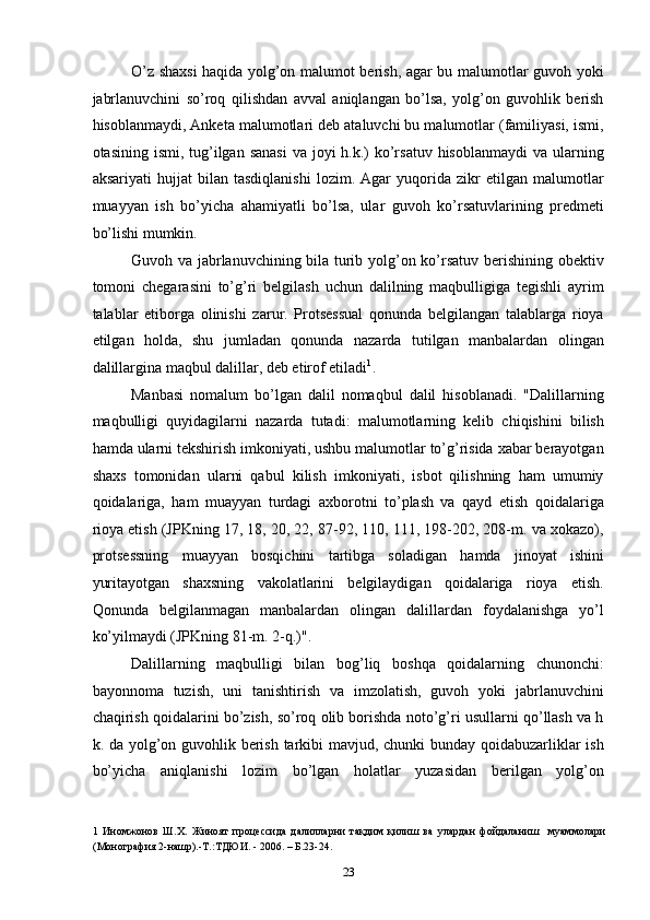 O’z shaxsi haqida yolg’on malumot berish, agar bu malumotlar guvoh yoki
jabrlanuvchini   so’roq   qilishdan   avval   aniqlangan   bo’lsa,   yolg’on   guvohlik   berish
hisoblanmaydi, Anketa malumotlari deb ataluvchi bu malumotlar (familiyasi, ismi,
otasining ismi, tug’ilgan sanasi  va joyi  h.k.)  ko’rsatuv  hisoblanmaydi  va ularning
aksariyati   hujjat   bilan   tasdiqlanishi   lozim.   Agar   yuqorida   zikr   etilgan   malumotlar
muayyan   ish   bo’yicha   ahamiyatli   bo’lsa,   ular   guvoh   ko’rsatuvlarining   predmeti
bo’lishi mumkin. 
Guvoh va jabrlanuvchining bila turib yolg’on ko’rsatuv berishining obektiv
tomoni   chegarasini   to’g’ri   belgilash   uchun   dalilning   maqbulligiga   tegishli   ayrim
talablar   etiborga   olinishi   zarur.   Protsessual   qonunda   belgilangan   talablarga   rioya
etilgan   holda,   shu   jumladan   qonunda   nazarda   tutilgan   manbalardan   olingan
dalillargina maqbul dalillar, deb etirof etiladi 1
. 
Manbasi   nomalum   bo’lgan   dalil   nomaqbul   dalil   hisoblanadi.   "Dalillarning
maqbulligi   quyidagilarni   nazarda   tutadi:   malumotlarning   kelib   chiqishini   bilish
hamda ularni tekshirish imkoniyati, ushbu malumotlar to’g’risida xabar berayotgan
shaxs   tomonidan   ularni   qabul   kilish   imkoniyati,   isbot   qilishning   ham   umumiy
qoidalariga,   ham   muayyan   turdagi   axborotni   to’plash   va   qayd   etish   qoidalariga
rioya etish (JPKning 17, 18, 20, 22, 87-92, 110, 111, 198-202, 208-m. va xokazo),
protsessning   muayyan   bosqichini   tartibga   soladigan   hamda   jinoyat   ishini
yuritayotgan   shaxsning   vakolatlarini   belgilaydigan   qoidalariga   rioya   etish.
Qonunda   belgilanmagan   manbalardan   olingan   dalillardan   foydalanishga   yo’l
ko’yilmaydi (JPKning 81-m.  2-q.)". 
Dalillarning   maqbulligi   bilan   bog’liq   boshqa   qoidalarning   chunonchi:
bayonnoma   tuzish,   uni   tanishtirish   va   imzolatish,   guvoh   yoki   jabrlanuvchini
chaqirish qoidalarini bo’zish, so’roq olib borishda noto’g’ri usullarni qo’llash va h
k. da yolg’on guvohlik berish tarkibi mavjud, chunki  bunday qoidabuzarliklar ish
bo’yicha   aniqlanishi   lozim   bo’lgan   holatlar   yuzasidan   berilgan   yolg’on
1   Иномжонов   Ш.Х.   Жиноят   процессида   далилларни   тақдим   қилиш   ва   улардан   фойдаланиш     муаммолари
(Монография 2-нашр).-Т.:ТДЮИ. - 2006. – Б.23-24. 
  23 