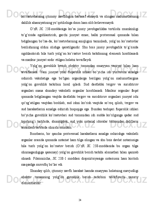 ko’rsatuvlarning   ijtimoiy   xavfliligini   bartaraf   etmaydi   va   olingan   malumotlarning
dalillik ahamiyatining yo’qotilishiga doim ham olib kelavermaydi. 
O’zR   JK   238-moddasiga   ko’ra   jinoiy   javobgarlikka   tortilishi   mumkinligi
to’g’risida   ogohlantirish,   garchi   jinoyat   emas,   balki   protsessual   qonunda   bilan
belgilangan   bo’lsa-da,   ko’rsatuvlarning   aniqligini   taminlash,   yolg’on   ko’rsatuvlar
berilishining   oldini   olishga   qaratilgandir.   Shu   bois   jinoiy   javobgarlik   to’g’risida
ogohlantirish   bila   turib   yolg’on   ko’rsatuv   berish   tarkibining   elementi   hisoblanadi
va mazkur jinoyat sodir etilgan holatni tavsiflaydi. 
Yolg’on   guvohlik   berish   obektiv   tomondan   muayyan   vaziyat   bilan   ham
tavsiflanadi.   Yani   jinoyat   yoki   fuqarolik   ishlari   bo’yicha   ish   yurituvini   amalga
oshirish   vakolatiga   ega   bo’lgan   organlarga   berilgan   yolg’on   malumotlargina
yolg’on   guvohlik   tarkibini   hosil   qiladi.   Sud   dastlabki   tergov   va   surishtiruv
organlari   mana   shunday   vakolatli   organlar   hisoblanadi.   Mazkur   organlar   faqat
qonunda   belgilangan   vaqtda   dastlabki   tergov   va   surishtiruv   organlari   jinoyat   ishi
qo’zg’atilgan   vaqtdan   boshlab,   sud   ishni   ko’rish   vaqtida   so’roq   qilish,   tergov   va
sud  harakatlarini   amalga  oshirish  huquqiga  ega.  Bundan  tashqari   fuqarolik ishlari
bo’yicha   guvohlik   ko’rsatuvlari   sud   tomonidan   ish   sudda   ko’rilgunga   qadar   sud
topshirig’i   tartibida,   shuningdek,   sud   yoki   notarial   idoralar   tomonidan   dalillarni
taminlash tartibida olinishi mumkin. 
Binobarin,   bir   qancha   protsessual   harakatlarni   amalga   oshirishga   vakolatli
organlar orasida qonunda notariat ham tilga olingan va shu bois davlat notariusiga
bila   turib   yolg’on   ko’rsatuv   berish   (O’zR   JK   238-moddasida   bu   organ   tilga
olinmaganligiga qaramay) yolg’on guvohlik berish tarkibi alomatlari bilan qamrab
olinadi.   Fikrimizcha,   JK   238-1   moddasi   dispozitsiyasiga   notariusni   ham   kiritish
maqsadga muvofiq bo’lar edi. 
Shunday qilib, ijtimoiy xavfli harakat hamda muayyan holatning mavjudligi
obektiv   tomonning   yolg’on   guvohlik   berish   tarkibini   tavsiflovchi   zaruriy
elementlaridir. 
  24 