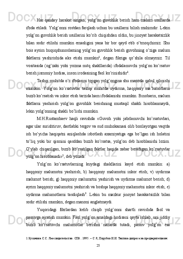 Har   qanday   harakat   singari,   yolg’on   guvohlik   berish   ham   malum   usullarda
ifoda etiladi. Yolg’onni rostdan farqlash uchun bu usullarni bilish muhimdir. Lekin
yolg’on guvohlik berish usullarini ko’rib chiqishdan oldin, bu jinoyat harakatsizlik
bilan   sodir   etilishi   mumkin   emasligini   yana   bir   bor   qayd   etib   o’tmoqchimiz.   Shu
bois ayrim huquqshunoslarning yolg’on guvohlik berish guvohning o’ziga malum
faktlarni   yashirishida   aks   etishi   mumkin 1
,   degan   fikriga   qo’shila   olmaymiz.   Til
vositasida  (og’zaki  yoki   yozma nutq  shakllarida)  ifodalanuvchi   yolg’on  ko’rsatuv
berish jismoniy hodisa, inson irodasining faol ko’rinishidir 1
. 
Tashqi muhitda o’z ifodasini topgan yolg’ongina shu manoda qabul qilinishi
mumkin.   Yolg’on   ko’rsatuvlar   tashqi   muhitda   uydirma,   haqqoniy   ma’lumotlarni
buzib ko’rsatish va inkor etish tarzida ham ifodalanishi mumkin. Binobarin, malum
faktlarni   yashirish   yolg’on   guvohlik   berishning   mustaqil   shakli   hisoblanmaydi,
lekin yolg’onning shakli bo’lishi mumkin. 
M.H.Rustambaev   haqli   ravishda   «Guvoh   yoki   jabrlanuvchi   ko’rsatuvlari,
agar ular surishtiruv, dastlabki tergov va sud muhokamasi olib borilayotgan vaqtda
ish   bo’yicha   haqiqatni   aniqlashda   isbotlash   axamiyatiga   ega   bo’lgan   ish   holatini
to’liq   yoki   bir   qismini   qasddan   buzib   ko’rsatsa,   yolg’on   deb   hisoblanishi   lozim.
O’ylab chiqarilgan, buzib ko’rsatilgan faktlar haqida xabar beradigan ko’rsatuvlar
yolg’on hisoblanadi» 2
, deb yozadi. 
Yolg’on   ko’rsatuvlarning   kuydagi   shakllarini   kayd   etish   mumkin:   a)
haqqoniy   malumotni   yashirish;   b)   haqqoniy   malumotni   inkor   etish;   v)   uydirma
malumot berish; g) haqqoniy malumotni yashirish va uydirma malumot berish; d)
ayrim haqqoniy malumotni yashirish va boshqa haqqoniy malumotni inkor etish; e)
uydirma   malumotlarni   tasdiqlash 3
.   Lekin   bu   mazkur   jinoyat   harakatsizlik   bilan
sodir etilishi mumkin, degan manoni anglatmaydi. 
Yuqoridagi   fikrlardan   kelib   chiqib   yolg’onni   shartli   ravishda   faol   va
passivga ajratish mumkin. Faol yolg’on amaldagi hodisani qayta ishlab, uni jiddiy
buzib   ko’rsatuvchi   malumotlar   berishni   nazarda   tutadi,   passiv   yolg’on   esa
1  Кузьмина С.С. Лжесвидетельство. СПб.. 1995. – С .9; Порубов И.И. Тактика допроса на предварительном 
  25 
