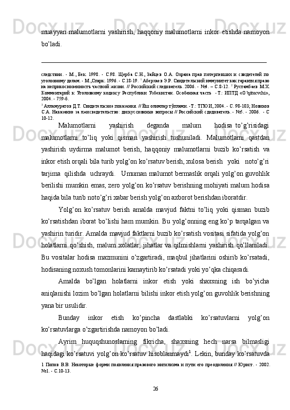muayyan   malumotlarni   yashirish,   haqqoniy   malumotlarni   inkor   etishda   namoyon
bo’ladi. 
                                                                                                                                                                                            
следствии.   -   М.,   Бек.   1998.   -   С.98.   Щерба   С.Н.,   Зайцев   О.А.   Охрана   прав   потерпевших   и   свидетелей   по
уголовному делам. - М.,Спарк. 1996. - С.18-19.  1
 Аберхаев Э.Р. Свидетельский иммунитет как гарантия право
на неприкосновенностъ частной жизни. // Российский следователь. 2006. - №4. – С.8-12.   2
  Рустамбаев М.Х.
Комментарий   к   Уголовному   кодексу   Республики   Узбекистан.   Особенная   часть     -Т.:   ИПТД   «O’qitucvchi»,
2004. - 759-б. 
3
 Алламуратов Д.Т. Свидетельские показания. // Ёш олимлар тўплами. -Т.: ТГЮИ, 2004. - С. 98-103; Новиков
С.А. Наказание за лжисведетельство: дискуссионные вопросы // Российский сдедователь. - №5. - 2006.   - С
10-12. 
Malumotlarni         yashirish         deganda         malum         hodisa   to’g’risidagi
malumotlarni   to’liq   yoki   qisman   yashirish   tushuniladi.   Malumotlarni   qastdan
yashirish   uydirma   malumot   berish,   haqqoniy   malumotlarni   buzib   ko’rsatish   va
inkor etish orqali bila turib yolg’on ko’rsatuv berish, xulosa berish   yoki   noto’g’ri
tarjima  qilishda  uchraydi.   Umuman malumot bermaslik orqali yolg’on guvohlik
berilishi mumkin emas, zero yolg’on ko’rsatuv berishning mohiyati malum hodisa
haqida bila turib noto’g’ri xabar berish yolg’on axborot berishdan iboratdir. 
Yolg’on   ko’rsatuv   berish   amalda   mavjud   faktni   to’liq   yoki   qisman   buzib
ko’rsatishdan iborat bo’lishi  ham mumkin. Bu yolg’onning eng ko’p tarqalgan va
yashirin turidir. Amalda mavjud faktlarni buzib ko’rsatish vositasi sifatida yolg’on
holatlarni   qo’shish,   malum  xolatlar, jihatlar   va qilmishlarni  yashirish   qo’llaniladi.
Bu   vositalar   hodisa   mazmunini   o’zgartiradi,   maqbul   jihatlarini   oshirib   ko’rsatadi,
hodisaning noxush tomonlarini kamaytirib ko’rsatadi yoki yo’qka chiqaradi.  
Amalda   bo’lgan   holatlarni   inkor   etish   yoki   shaxsning   ish   bo’yicha
aniqlanishi lozim bo’lgan holatlarni bilishi inkor etish yolg’on guvohlik berishning
yana bir usulidir. 
Bunday   inkor   etish   ko’pincha   dastlabki   ko’rsatuvlarni   yolg’on
ko’rsatuvlarga o’zgartirishda namoyon bo’ladi. 
Ayrim   huquqshunoslarning   fikricha,   shaxsning   hech   narsa   bilmasligi
haqidagi ko’rsatuvi  yolg’on ko’rsatuv hisoblanmaydi 1
.   Lekin, bunday ko’rsatuvda
1   Попов  В.В.  Некоторые   форми  появления  правового   нигилизма   и  пути   его  преодоления  //  Юрист.  -   2002.
№1. - С.10-13. 
 
  26 