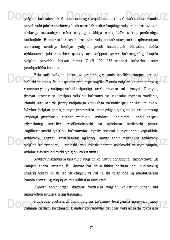 yolg’on  ko’rsatuv  berish  bilan  ishning   mavjud  holatlari  buzib  ko’rsatiladi.   Bunda
guvoh yoki jabrlanuvchining hech narsa bilmasligi haqidagi yolg’on ko’rsatuvi ular
o’zlariga   malumligini   inkor   etayotgan   faktga   emas,   balki   so’roq   predmetiga
taalluqlidir. Binobarin bunday ko’rsatuvlar yolg’on ko’rsatuv, so’roq qilinayotgan
shaxsning   savoliga   berilgan   yolg’on   javob   hisoblanadi.   Masalan,   sudda
ayblanuvchi   jabrlanuvchini   qanday   urib-do’pposlaganini   ko’rmaganligi   haqida
yolg’on   guvohlik   bergan   shaxs   O’zR   JK   238-moddasi   bo’yicha   jinoiy
javobgarlikka tortiladi.  
Bila   turib   yolg’on   ko’rsatuv   berishning   ijtimoiy   xavflilik   darajasi   har   xil
bo’lishi mumkin. Bu bir qancha omillarga bog’liq. Bunda yolg’on ko’rsatuvlarning
muayyan   jinoiy   natijaga   yo’naltirilganligi     omili     muhim     rol   o’ynaydi.   Tabiiyki,
jinoyat   protsessida   berilgan   yolg’on   ko’rsatuv   va   xulosalar   ayniqsa   xavflidir,
chunki   ular   har   xil   jinoiy   natijalarga   erishishga   yo’naltirilgan   bo’lishi   mumkin.
Mazkur   belgiga   qarab,   jinoyat   protsessida   uchraydigan   yolg’on   ko’rsatuvlarning
quyidagi   guruhlarini   ajratish   mumkin     aybdorni     oqlovchi,     sodir   etilgan
qilmishning   tasnifini   engillashtiruvchi   va   aybdorga   beriluvchi   jazoni
engillashtiruvchi   yolg’on   ko’rsatuvlar;   aybsiz   shaxsni   jinoyat   sodir   etganlikda
ayblovchi,   shaxsni   amaldagidan   og’irroq   jinoyat   sodir   etganlikda   ayblovchi
yolg’on   ko’rsatuvlar;   ―aralash ,   yani   aybsiz   odamni   ayblovchi   va   ayni   vaqtda,‖
aybdor shaxsini oqlovchi yolg’on ko’rsatuvlar. 
Ayblov mazmunida bila turib yolg’on ko’rsatuv berishning ijtimoiy xavflilik
darajasi   ancha   kattadir.   Bu   jinoyat   har   doim   ikkita   obektga:   odil   sudlovning
ishlarni   tergov   qilish,   ko’rib   chiqish   va   hal   qilishi   bilan   bog’liq   manfaatlariga
hamda shaxsning xuquq va erkinliklariga daxl etadi.  
Jinoyat   sodir   etgan   shaxslar   foydasiga   yolg’on   ko’rsatuv   berish   sud
amaliyotida ayniqsa, keng tarqalgan. 
Fuqarolik   protsessida   ham   yolg’on   ko’rsatuv   berilganida   muayyan   jinoiy
natijaga erishish ko’zlanadi. Bunday ko’rsatuvlar  davogar  yoki  arizachi  foydasiga
  27 