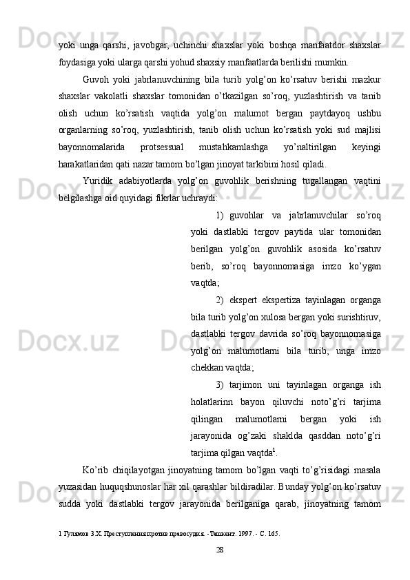 yoki   unga   qarshi,   javobgar,   uchinchi   shaxslar   yoki   boshqa   manfaatdor   shaxslar
foydasiga yoki ularga qarshi yohud shaxsiy manfaatlarda berilishi mumkin. 
Guvoh   yoki   jabrlanuvchining   bila   turib   yolg’on   ko’rsatuv   berishi   mazkur
shaxslar   vakolatli   shaxslar   tomonidan   o’tkazilgan   so’roq,   yuzlashtirish   va   tanib
olish   uchun   ko’rsatish   vaqtida   yolg’on   malumot   bergan   paytdayoq   ushbu
organlarning   so’roq,   yuzlashtirish,   tanib   olish   uchun   ko’rsatish   yoki   sud   majlisi
bayonnomalarida   protsessual   mustahkamlashga   yo’naltirilgan   keyingi
harakatlaridan qati nazar tamom bo’lgan jinoyat tarkibini hosil qiladi. 
Yuridik   adabiyotlarda   yolg’on   guvohlik   berishning   tugallangan   vaqtini
belgilashga oid quyidagi fikrlar uchraydi: 
1) guvohlar   va   jabrlanuvchilar   so’roq
yoki   dastlabki   tergov   paytida   ular   tomonidan
berilgan   yolg’on   guvohlik   asosida   ko’rsatuv
berib,   so’roq   bayonnomasiga   imzo   ko’ygan
vaqtda; 
2) ekspert   ekspertiza   tayinlagan   organga
bila turib yolg’on xulosa bergan yoki surishtiruv,
dastlabki   tergov   davrida   so’roq   bayonnomasiga
yolg’on   malumotlarni   bila   turib,   unga   imzo
chekkan vaqtda; 
3) tarjimon   uni   tayinlagan   organga   ish
holatlarinn   bayon   qiluvchi   noto’g’ri   tarjima
qilingan   malumotlarni   bergan   yoki   ish
jarayonida   og’zaki   shaklda   qasddan   noto’g’ri
tarjima qilgan vaqtda 1
. 
Ko’rib   chiqilayotgan   jinoyatning   tamom   bo’lgan   vaqti   to’g’risidagi   masala
yuzasidan huquqshunoslar har xil qarashlar bildiradilar. Bunday yolg’on ko’rsatuv
sudda   yoki   dastlabki   tergov   jarayonida   berilganiga   qarab,   jinoyatning   tamom
1  Гулямов 3.Х. Преступления против правосудия. -Ташкент. 1997. - С. 165. 
  28 