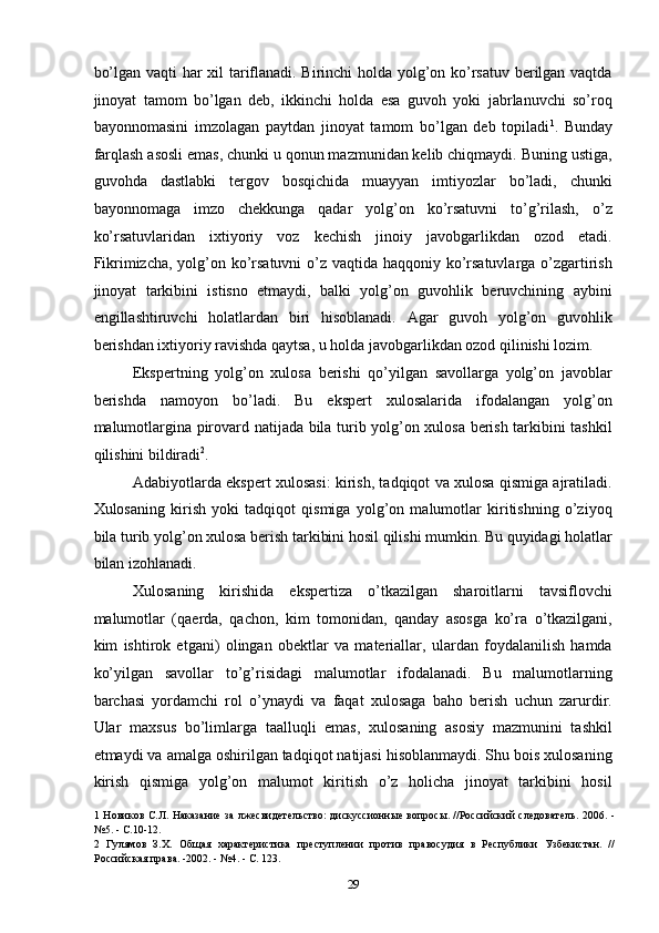 bo’lgan vaqti har xil tariflanadi. Birinchi holda yolg’on ko’rsatuv berilgan vaqtda
jinoyat   tamom   bo’lgan   deb,   ikkinchi   holda   esa   guvoh   yoki   jabrlanuvchi   so’roq
bayonnomasini   imzolagan   paytdan   jinoyat   tamom   bo’lgan   deb   topiladi 1
.   Bunday
farqlash asosli emas, chunki u qonun mazmunidan kelib chiqmaydi. Buning ustiga,
guvohda   dastlabki   tergov   bosqichida   muayyan   imtiyozlar   bo’ladi,   chunki
bayonnomaga   imzo   chekkunga   qadar   yolg’on   ko’rsatuvni   to’g’rilash,   o’z
ko’rsatuvlaridan   ixtiyoriy   voz   kechish   jinoiy   javobgarlikdan   ozod   etadi.
Fikrimizcha, yolg’on ko’rsatuvni  o’z vaqtida haqqoniy ko’rsatuvlarga o’zgartirish
jinoyat   tarkibini   istisno   etmaydi,   balki   yolg’on   guvohlik   beruvchining   aybini
engillashtiruvchi   holatlardan   biri   hisoblanadi.   Agar   guvoh   yolg’on   guvohlik
berishdan ixtiyoriy ravishda qaytsa, u holda javobgarlikdan ozod qilinishi lozim. 
Ekspertning   yolg’on   xulosa   berishi   qo’yilgan   savollarga   yolg’on   javoblar
berishda   namoyon   bo’ladi.   Bu   ekspert   xulosalarida   ifodalangan   yolg’on
malumotlargina pirovard natijada bila turib yolg’on xulosa berish tarkibini tashkil
qilishini bildiradi 2
. 
Adabiyotlarda ekspert xulosasi: kirish, tadqiqot va xulosa qismiga ajratiladi.
Xulosaning   kirish   yoki   tadqiqot   qismiga   yolg’on   malumotlar   kiritishning   o’ziyoq
bila turib yolg’on xulosa berish tarkibini hosil qilishi mumkin. Bu quyidagi holatlar
bilan izohlanadi. 
Xulosaning   kirishida   ekspertiza   o’tkazilgan   sharoitlarni   tavsiflovchi
malumotlar   (qaerda,   qachon,   kim   tomonidan,   qanday   asosga   ko’ra   o’tkazilgani,
kim   ishtirok   etgani)   olingan   obektlar   va   materiallar,   ulardan   foydalanilish   hamda
ko’yilgan   savollar   to’g’risidagi   malumotlar   ifodalanadi.   Bu   malumotlarning
barchasi   yordamchi   rol   o’ynaydi   va   faqat   xulosaga   baho   berish   uchun   zarurdir.
Ular   maxsus   bo’limlarga   taalluqli   emas,   xulosaning   asosiy   mazmunini   tashkil
etmaydi va amalga oshirilgan tadqiqot natijasi hisoblanmaydi. Shu bois xulosaning
kirish   qismiga   yolg’on   malumot   kiritish   o’z   holicha   jinoyat   tarkibini   hosil
1   Новиков С.Л. Наказание за лжесвидетельство: дискуссионные вопросы. //Российский следователь. 2006. -
№5. - С.10-12. 
2   Гулямов   З.Х.   Общая   характеристика   преступлении   против   правосудия   в   Республики   Узбекистан.   //
Российская права. -2002. - №4. - С. 123. 
  29 