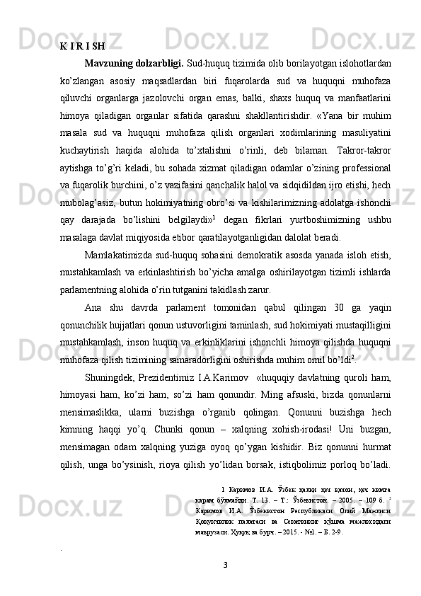 K I R I SH 
Mavzuning dolzarbligi.  Sud-huquq tizimida olib borilayotgan islohotlardan
ko’zlangan   asosiy   maqsadlardan   biri   fuqarolarda   sud   va   huquqni   muhofaza
qiluvchi   organlarga   jazolovchi   organ   emas,   balki,   shaxs   huquq   va   manfaatlarini
himoya   qiladigan   organlar   sifatida   qarashni   shakllantirishdir.   «Yana   bir   muhim
masala   sud   va   huquqni   muhofaza   qilish   organlari   xodimlarining   masuliyatini
kuchaytirish   haqida   alohida   to’xtalishni   o’rinli,   deb   bilaman.   Takror-takror
aytishga  to’g’ri  keladi,  bu sohada   xizmat  qiladigan  odamlar   o’zining professional
va fuqarolik burchini, o’z vazifasini qanchalik halol va sidqidildan ijro etishi, hech
mubolag’asiz,   butun   hokimiyatning   obro’si   va   kishilarimizning   adolatga   ishonchi
qay   darajada   bo’lishini   belgilaydi» 1
  degan   fikrlari   yurtboshimizning   ushbu
masalaga davlat miqiyosida etibor qaratilayotganligidan dalolat beradi. 
Mamlakatimizda   sud-huquq   sohasini   demokratik  asosda   yanada   isloh   etish,
mustahkamlash   va   erkinlashtirish   bo’yicha   amalga   oshirilayotgan   tizimli   ishlarda
parlamentning alohida o’rin tutganini takidlash zarur.  
Ana   shu   davrda   parlament   tomonidan   qabul   qilingan   30   ga   yaqin
qonunchilik hujjatlari qonun ustuvorligini taminlash, sud hokimiyati mustaqilligini
mustahkamlash,   inson   huquq   va   erkinliklarini   ishonchli   himoya   qilishda   huquqni
muhofaza qilish tizimining samaradorligini oshirishda muhim omil bo’ldi 2
.  
Shuningdek,   Prezidentimiz   I.A.Karimov     «huquqiy   davlatning   quroli   ham,
himoyasi   ham,   ko’zi   ham,   so’zi   ham   qonundir.   Ming   afsuski,   bizda   qonunlarni
mensimaslikka,   ularni   buzishga   o’rganib   qolingan.   Qonunni   buzishga   hech
kimning   haqqi   yo’q.   Chunki   qonun   –   xalqning   xohish-irodasi!   Uni   buzgan,
mensimagan   odam   xalqning   yuziga   oyoq   qo’ygan   kishidir.   Biz   qonunni   hurmat
qilish,   unga   bo’ysinish,   rioya   qilish   yo’lidan   borsak,   istiqbolimiz   porloq   bo’ladi.
1   Каримов   И.А.   Ўзбек   ҳалқи   ҳеч   қачон,   ҳеч   кимга
қарам   бўлмайди.   Т.   13.   –   Т.:   Ўзбекистон.   –   2005.   –   109   б.   2
Каримов   И.А.   Ўзбекистон   Республикаси   Олий   Мажлиси
Қонунчилик   палатаси   ва   Сенатининг   қўшма   мажлисидаги
маърузаси. Ҳуқуқ ва бурч. – 2015. - №1. – Б. 2-9. 
. 
  3 