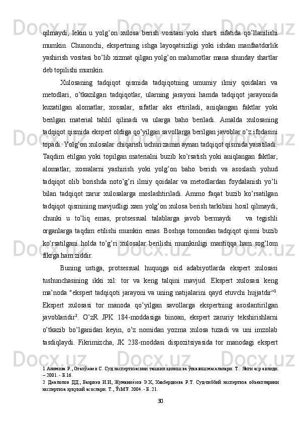 qilmaydi,   lekin   u   yolg’on   xulosa   berish   vositasi   yoki   sharti   sifatida   qo’llanilishi
mumkin.   Chunonchi,   ekspertning   ishga   layoqatsizligi   yoki   ishdan   manfaatdorlik
yashirish vositasi bo’lib xizmat qilgan yolg’on malumotlar mana shunday shartlar
deb topilishi mumkin. 
Xulosaning   tadqiqot   qismida   tadqiqotning   umumiy   ilmiy   qoidalari   va
metodlari,   o’tkazilgan   tadqiqotlar,   ularning   jarayoni   hamda   tadqiqot   jarayonida
kuzatilgan   alomatlar,   xossalar,   sifatlar   aks   ettiriladi,   aniqlangan   faktlar   yoki
berilgan   material   tahlil   qilinadi   va   ularga   baho   beriladi.   Amalda   xulosaning
tadqiqot qismida ekspert oldiga qo’yilgan savollarga berilgan javoblar o’z ifodasini
topadi. Yolg’on xulosalar chiqarish uchun zamin aynan tadqiqot qismida yaratiladi.
Taqdim   etilgan   yoki   topilgan   materialni   buzib   ko’rsatish   yoki   aniqlangan   faktlar,
alomatlar,   xossalarni   yashirish   yoki   yolg’on   baho   berish   va   asoslash   yohud
tadqiqot   olib   borishda   noto’g’ri   ilmiy   qoidalar   va   metodlardan   foydalanish   yo’li
bilan   tadqiqot   zarur   xulosalarga   moslashtiriladi.   Ammo   faqat   buzib   ko’rsatilgan
tadqiqot qismining mavjudligi xam yolg’on xulosa berish tarkibini hosil qilmaydi,
chunki   u   to’liq   emas,   protsessual   talablarga   javob   bermaydi       va   tegishli
organlarga   taqdim   etilishi   mumkin   emas.   Boshqa   tomondan   tadqiqot   qismi   buzib
ko’rsatilgani   holda   to’g’ri   xulosalar   berilishi   mumkinligi   mantiqqa   ham   sog’lom
fikrga ham ziddir. 
Buning   ustiga,   protsessual   huquqga   oid   adabiyotlarda   ekspert   xulosasi
tushunchasining   ikki   xil:   tor   va   keng   talqini   mavjud.   Ekspert   xulosasi   keng
ma’noda "ekspert  tadqiqoti jarayoni  va uning natijalarini  qayd etuvchi hujjatdir'' 1
.
Ekspert   xulosasi   tor   manoda   qo’yilgan   savollarga   ekspertning   asoslantirilgan
javoblaridir 2
.   O’zR   JPK   184-moddasiga   binoan,   ekspert   zaruriy   tekshirishlarni
o’tkazib   bo’lganidan   keyin,   o’z   nomidan   yozma   xulosa   tuzadi   va   uni   imzolab
tasdiqlaydi.   Fikrimizcha,   JK   238-moddasi   dispozitsiyasida   tor   manodagi   ekspert
1  Алимова Р., Отахўжаев С. Суд экспертизасини ташкил қилиш ва ўтказиш масалалари. Т.: Янги аср авлоди.
– 2001. - Б.16. 
2   Джалолов   ДД.,   Бахриев   И.И,   Жуманиеcзов   Э.Х,   Хакбердиева   Р.Т.   Суд-тиббий   экспертиза   объектларини
экспертиза ҳуқукий асослари. Т., ЎзМУ. 2004. - Б. 21. 
  30 