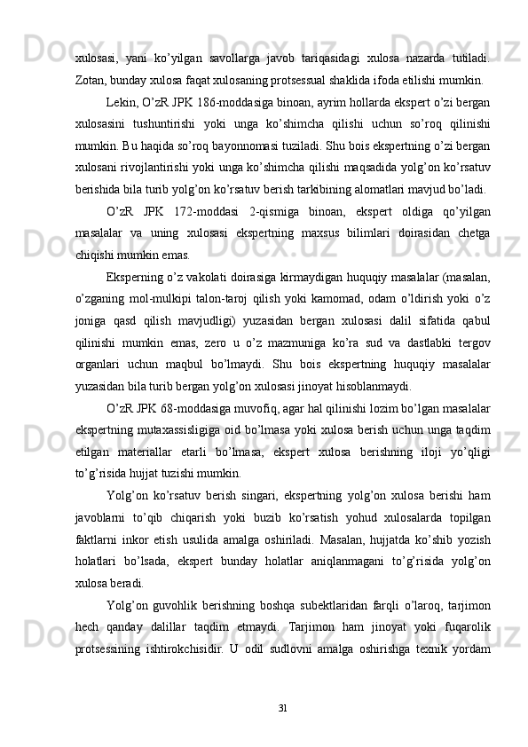 xulosasi,   yani   ko’yilgan   savollarga   javob   tariqasidagi   xulosa   nazarda   tutiladi.
Zotan, bunday xulosa faqat xulosaning protsessual shaklida ifoda etilishi mumkin. 
Lekin, O’zR JPK 186-moddasiga binoan, ayrim hollarda ekspert o’zi bergan
xulosasini   tushuntirishi   yoki   unga   ko’shimcha   qilishi   uchun   so’roq   qilinishi
mumkin. Bu haqida so’roq bayonnomasi tuziladi. Shu bois ekspertning o’zi bergan
xulosani rivojlantirishi yoki unga ko’shimcha qilishi maqsadida yolg’on ko’rsatuv
berishida bila turib yolg’on ko’rsatuv berish tarkibining alomatlari mavjud bo’ladi. 
O’zR   JPK   172-moddasi   2-qismiga   binoan,   ekspert   oldiga   qo’yilgan
masalalar   va   uning   xulosasi   ekspertning   maxsus   bilimlari   doirasidan   chetga
chiqishi mumkin emas. 
Eksperning o’z vakolati doirasiga kirmaydigan huquqiy masalalar (masalan,
o’zganing   mol-mulkipi   talon-taroj   qilish   yoki   kamomad,   odam   o’ldirish   yoki   o’z
joniga   qasd   qilish   mavjudligi)   yuzasidan   bergan   xulosasi   dalil   sifatida   qabul
qilinishi   mumkin   emas,   zero   u   o’z   mazmuniga   ko’ra   sud   va   dastlabki   tergov
organlari   uchun   maqbul   bo’lmaydi.   Shu   bois   ekspertning   huquqiy   masalalar
yuzasidan bila turib bergan yolg’on xulosasi jinoyat hisoblanmaydi. 
O’zR JPK 68-moddasiga muvofiq, agar hal qilinishi lozim bo’lgan masalalar
ekspertning  mutaxassisligiga   oid  bo’lmasa   yoki  xulosa  berish  uchun  unga taqdim
etilgan   materiallar   etarli   bo’lmasa,   ekspert   xulosa   berishning   iloji   yo’qligi
to’g’risida hujjat tuzishi mumkin. 
Yolg’on   ko’rsatuv   berish   singari,   ekspertning   yolg’on   xulosa   berishi   ham
javoblarni   to’qib   chiqarish   yoki   buzib   ko’rsatish   yohud   xulosalarda   topilgan
faktlarni   inkor   etish   usulida   amalga   oshiriladi.   Masalan,   hujjatda   ko’shib   yozish
holatlari   bo’lsada,   ekspert   bunday   holatlar   aniqlanmagani   to’g’risida   yolg’on
xulosa beradi. 
Yolg’on   guvohlik   berishning   boshqa   subektlaridan   farqli   o’laroq,   tarjimon
hech   qanday   dalillar   taqdim   etmaydi.   Tarjimon   ham   jinoyat   yoki   fuqarolik
protsessining   ishtirokchisidir.   U   odil   sudlovni   amalga   oshirishga   texnik   yordam
  31 