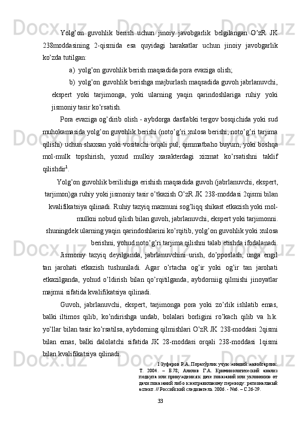 Yolg’on   guvohlik   berish   uchun   jinoiy   javobgarlik   belgilangan   O’zR   JK
238moddasining   2-qismida   esa   quyidagi   harakatlar   uchun   jinoiy   javobgarlik
ko’zda tutilgan: 
a) yolg’on guvohlik berish maqsadida pora evaziga olish; 
b) yolg’on guvohlik berishga majburlash maqsadida guvoh jabrlanuvchi,
ekspert   yoki   tarjimonga,   yoki   ularning   yaqin   qarindoshlariga   ruhiy   yoki
jismoniy tasir ko’rsatish. 
Pora evaziga og’dirib olish - aybdorga dastlabki tergov bosqichida yoki sud
muhokamasida yolg’on guvohlik berishi (noto’g’ri xulosa berishi, noto’g’ri tarjima
qilishi) uchun shaxsan yoki vositachi orqali pul, qimmatbaho buyum, yoki boshqa
mol-mulk   topshirish,   yoxud   mulkiy   xarakterdagi   xizmat   ko’rsatishni   taklif
qilishdir 1
. 
Yolg’on guvohlik berilishiga erishish maqsadida guvoh (jabrlanuvchi, ekspert,
tarjimon)ga ruhiy yoki jismoniy tasir o’tkazish O’zR JK 238-moddasi 2qismi bilan
kvalifikatsiya qilinadi. Ruhiy tazyiq mazmuni sog’liqq shikast etkazish yoki mol-
mulkni nobud qilish bilan guvoh, jabrlanuvchi, ekspert yoki tarjimonni.
shuningdek ularning yaqin qarindoshlarini ko’rqitib, yolg’on guvohlik yoki xulosa
berishni, yohud noto’g’ri tarjima qilishni talab etishda ifodalanadi. 
Jismoniy   tazyiq   deyilganda,   jabrlanuvchini   urish,   do’pposlash,   unga   engil
tan   jarohati   etkazish   tushuniladi.   Agar   o’rtacha   og’ir   yoki   og’ir   tan   jarohati
etkazilganda,   yohud   o’ldirish   bilan   qo’rqitilganda,   aybdorniig   qilmishi   jinoyatlar
majmui sifatida kvalifikatsiya qilinadi. 
Guvoh,   jabrlanuvchi,   ekspert,   tarjimonga   pora   yoki   zo’rlik   ishlatib   emas,
balki   iltimos   qilib,   ko’ndirishga   undab,   bolalari   borligini   ro’kach   qilib   va   h.k.
yo’llar bilan tasir ko’rsatilsa, aybdorning qilmishlari O’zR JK 238-moddasi 2qismi
bilan   emas,   balki   dalolatchi   sifatida   JK   28-moddasi   orqali   238-moddasi   1qismi
bilan kvalifikatsiya qilinadi. 
1   Зуфаров Р.А. Порахўрлик учун жиноий жавобгарлик.
Т.   2004.   –   Б.78;   Алилов   Г.А.   Криминологический   анализ
подкупа или принуждения к даче показаний или уклонению от
дачи показаний либо к неправильному переводу: региональный
аспект. // Российский следователь. 2006. - №6. – С.26-29. 
  33 