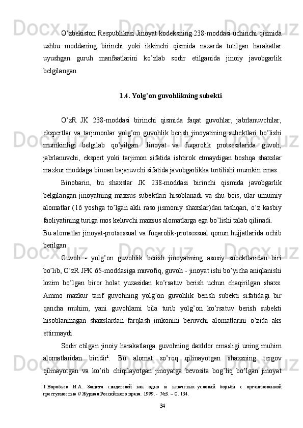 O’zbekiston Respublikasi Jinoyat kodeksning 238-moddasi uchinchi qismida
ushbu   moddaning   birinchi   yoki   ikkinchi   qismida   nazarda   tutilgan   harakatlar
uyushgan   guruh   manfaatlarini   ko’zlab   sodir   etilganida   jinoiy   javobgarlik
belgilangan. 
 
1.4. Yolg’on guvohlikning subekti . 
 
O’zR   JK   238-moddasi   birinchi   qismida   faqat   guvohlar,   jabrlanuvchilar,
ekspertlar   va   tarjimonlar   yolg’on   guvohlik   berish   jinoyatining   subektlari   bo’lishi
mumkinligi   belgilab   qo’yilgan.   Jinoyat   va   fuqarolik   protsesslarida   guvoh,
jabrlanuvchi,   ekspert   yoki   tarjimon   sifatida   ishtirok   etmaydigan   boshqa   shaxslar
mazkur moddaga binoan bajaruvchi sifatida javobgarlikka tortilishi mumkin emas. 
Binobarin,   bu   shaxslar   JK   238-moddasi   birinchi   qismida   javobgarlik
belgilangan   jinoyatning   maxsus   subektlari   hisoblanadi   va   shu   bois,   ular   umumiy
alomatlar   (16   yoshga   to’lgan   akli   raso   jismoniy   shaxslar)dan   tashqari,   o’z   kasbiy
faoliyatining turiga mos keluvchi maxsus alomatlarga ega bo’lishi talab qilinadi. 
Bu alomatlar jinoyat-protsessual  va fuqarolik-protsessual  qonun hujjatlarida ochib
berilgan. 
Guvoh   -   yolg’on   guvohlik   berish   jinoyatining   asosiy   subektlaridan   biri
bo’lib, O’zR JPK 65-moddasiga muvofiq, guvoh - jinoyat ishi bo’yicha aniqlanishi
lozim   bo’lgan   biror   holat   yuzasidan   ko’rsatuv   berish   uchun   chaqirilgan   shaxs.
Ammo   mazkur   tarif   guvohning   yolg’on   guvohlik   berish   subekti   sifatidagi   bir
qancha   muhim,   yani   guvohlarni   bila   turib   yolg’on   ko’rsatuv   berish   subekti
hisoblanmagan   shaxslardan   farqlash   imkonini   beruvchi   alomatlarini   o’zida   aks
ettirmaydi. 
Sodir   etilgan   jinoiy   harakatlarga   guvohning   daxldor   emasligi   uning   muhim
alomatlaridan   biridir 1
.   Bu   alomat   so’roq   qilinayotgan   shaxsning   tergov
qilinayotgan   va   ko’rib   chiqilayotgan   jinoyatga   bevosita   bog’liq   bo’lgan   jinoyat
1   Воробьев     И.А.     Защита     свидетелей     как     одно     ю     ключевых   условий     борьби     с     организованной
преступностью // Журнал Российского права. 1999. -  №3. – С. 134. 
  34 