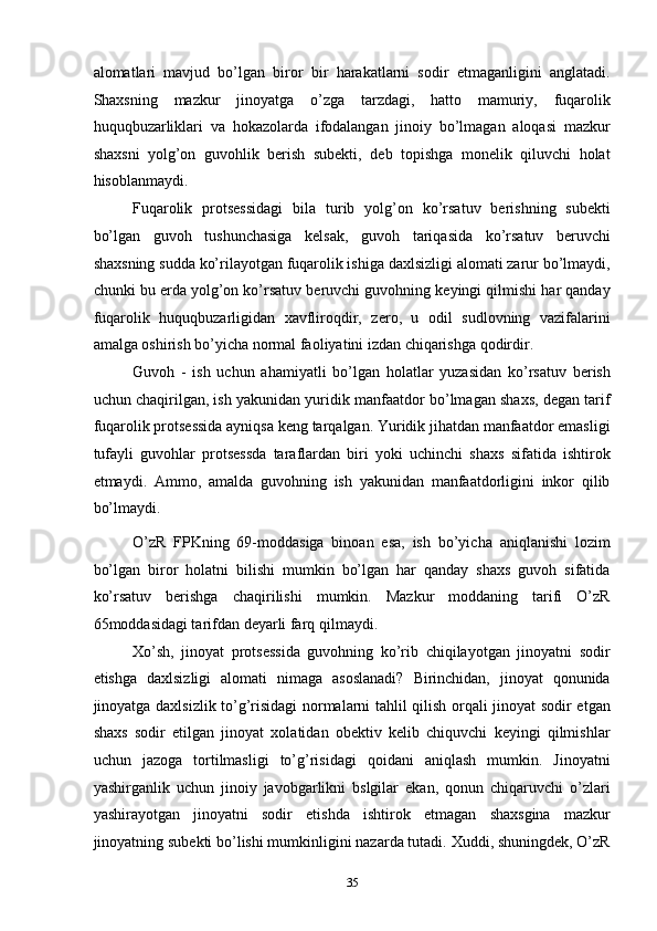 alomatlari   mavjud   bo’lgan   biror   bir   harakatlarni   sodir   etmaganligini   anglatadi.
Shaxsning   mazkur   jinoyatga   o’zga   tarzdagi,   hatto   mamuriy,   fuqarolik
huquqbuzarliklari   va   hokazolarda   ifodalangan   jinoiy   bo’lmagan   aloqasi   mazkur
shaxsni   yolg’on   guvohlik   berish   subekti,   deb   topishga   monelik   qiluvchi   holat
hisoblanmaydi. 
Fuqarolik   protsessidagi   bila   turib   yolg’on   ko’rsatuv   berishning   subekti
bo’lgan   guvoh   tushunchasiga   kelsak,   guvoh   tariqasida   ko’rsatuv   beruvchi
shaxsning sudda ko’rilayotgan fuqarolik ishiga daxlsizligi alomati zarur bo’lmaydi,
chunki bu erda yolg’on ko’rsatuv beruvchi guvohning keyingi qilmishi har qanday
fuqarolik   huquqbuzarligidan   xavfliroqdir,   zero,   u   odil   sudlovning   vazifalarini
amalga oshirish bo’yicha normal faoliyatini izdan chiqarishga qodirdir. 
Guvoh   -   ish   uchun   ahamiyatli   bo’lgan   holatlar   yuzasidan   ko’rsatuv   berish
uchun chaqirilgan, ish yakunidan yuridik manfaatdor bo’lmagan shaxs, degan tarif
fuqarolik protsessida ayniqsa keng tarqalgan. Yuridik jihatdan manfaatdor emasligi
tufayli   guvohlar   protsessda   taraflardan   biri   yoki   uchinchi   shaxs   sifatida   ishtirok
etmaydi.   Ammo,   amalda   guvohning   ish   yakunidan   manfaatdorligini   inkor   qilib
bo’lmaydi. 
O’zR   FPKning   69-moddasiga   binoan   esa,   ish   bo’yicha   aniqlanishi   lozim
bo’lgan   biror   holatni   bilishi   mumkin   bo’lgan   har   qanday   shaxs   guvoh   sifatida
ko’rsatuv   berishga   chaqirilishi   mumkin.   Mazkur   moddaning   tarifi   O’zR
65moddasidagi tarifdan deyarli farq qilmaydi. 
Xo’sh,   jinoyat   protsessida   guvohning   ko’rib   chiqilayotgan   jinoyatni   sodir
etishga   daxlsizligi   alomati   nimaga   asoslanadi?   Birinchidan,   jinoyat   qonunida
jinoyatga daxlsizlik to’g’risidagi normalarni tahlil qilish orqali jinoyat sodir etgan
shaxs   sodir   etilgan   jinoyat   xolatidan   obektiv   kelib   chiquvchi   keyingi   qilmishlar
uchun   jazoga   tortilmasligi   to’g’risidagi   qoidani   aniqlash   mumkin.   Jinoyatni
yashirganlik   uchun   jinoiy   javobgarlikni   bslgilar   ekan,   qonun   chiqaruvchi   o’zlari
yashirayotgan   jinoyatni   sodir   etishda   ishtirok   etmagan   shaxsgina   mazkur
jinoyatning subekti bo’lishi mumkinligini nazarda tutadi. Xuddi, shuningdek, O’zR
  35 