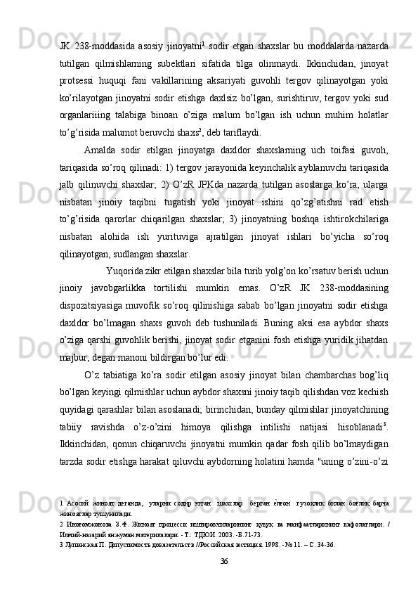 JK   238-moddasida   asosiy   jinoyatni 1
  sodir   etgan   shaxslar   bu   moddalarda   nazarda
tutilgan   qilmishlarning   subektlari   sifatida   tilga   olinmaydi.   Ikkinchidan,   jinoyat
protsessi   huquqi   fani   vakillarining   aksariyati   guvohli   tergov   qilinayotgan   yoki
ko’rilayotgan   jinoyatni   sodir   etishga   daxlsiz   bo’lgan,   surishtiruv,   tergov   yoki   sud
organlariiing   talabiga   binoan   o’ziga   malum   bo’lgan   ish   uchun   muhim   holatlar
to’g’risida malumot beruvchi shaxs 2
, deb tariflaydi. 
Amalda   sodir   etilgan   jinoyatga   daxldor   shaxslarning   uch   toifasi   guvoh,
tariqasida so’roq qilinadi: 1) tergov jarayonida keyinchalik ayblanuvchi tariqasida
jalb   qilinuvchi   shaxslar;   2)   O’zR   JPKda   nazarda   tutilgan   asoslarga   ko’ra,   ularga
nisbatan   jinoiy   taqibni   tugatish   yoki   jinoyat   ishini   qo’zg’atishni   rad   etish
to’g’risida   qarorlar   chiqarilgan   shaxslar;   3)   jinoyatning   boshqa   ishtirokchilariga
nisbatan   alohida   ish   yurituviga   ajratilgan   jinoyat   ishlari   bo’yicha   so’roq
qilinayotgan, sudlangan shaxslar. 
Yuqorida zikr etilgan shaxslar bila turib yolg’on ko’rsatuv berish uchun 
jinoiy   javobgarlikka   tortilishi   mumkin   emas.   O’zR   JK   238-moddasining
dispozitsiyasiga   muvofik   so’roq   qilinishiga   sabab   bo’lgan   jinoyatni   sodir   etishga
daxldor   bo’lmagan   shaxs   guvoh   deb   tushuniladi.   Buning   aksi   esa   aybdor   shaxs
o’ziga qarshi guvohlik berishi, jinoyat sodir etganini fosh etishga yuridik jihatdan
majbur, degan manoni bildirgan bo’lur edi. 
O’z   tabiatiga   ko’ra   sodir   etilgan   asosiy   jinoyat   bilan   chambarchas   bog’liq
bo’lgan keyingi qilmishlar uchun aybdor shaxsni jinoiy taqib qilishdan voz kechish
quyidagi qarashlar bilan asoslanadi;  birinchidan, bunday qilmishlar jinoyatchining
tabiiy   ravishda   o’z-o’zini   himoya   qilishga   intilishi   natijasi   hisoblanadi 3
.
Ikkinchidan,   qonun   chiqaruvchi   jinoyatni   mumkin   qadar   fosh   qilib   bo’lmaydigan
tarzda sodir etishga harakat qiluvchi aybdorning holatini hamda "uning o’zini-o’zi
1   Асосий   жиноят   деганда,     уларни   содир   этган     шахслар     берган  еcлғон     гузоҳлик   билан   боғлиқ   барча
жиноятлар тушунилади. 
2   Иноғомжонова   З.Ф.   Жинояг   процесси   иштирокчиларининг   ҳуқуқ   ва   манфаатларининг   кафолатлари.   /
Илмий-назарий анжуман материлалари. -Т.: ТДЮИ. 2003. -Б.71-73. 
3  Лупинская П. Допустимость доказательств //Российская юстиция. 1998. -№ 11. – С. 34-36. 
  36 