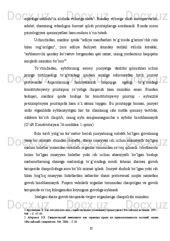 oqlashga intilishi"ni alohida etiborga oladi 1
. Bunday etiborga olish insonparvarlik,
adolat,   shaxsning   erkinligini   hurmat   qilish   printsiplariga   asoslanadi.   Bunda   inson
psixologiyasi qonuniyatlari ham muhim o’rin tutadi. 
Uchinchidan, mazkur  qoida "adliya manfaatlari to’g’risida g’amxo’rlik ruhi
bilan   sug’orilgan",   zero   adliya   faoliyati   shunday   tashkil   etilishi   kerakki,
"ayblanuvchi qanday ko’rsatuv berganidan qati nazar, uning yordamisiz haqiqatni
aniqlash mumkin bo’lsin" 2
. 
To’rtinchidan,     aybdorning     asosiy     jinoyatga     daxldor   qilmishlari   uchun
jazoga   tortilmasligi   to’g’risidagi   qoidani   amalga   oshirmasdan   turib   jinoyat
protsessida   fuqarolarning   himoyalanish   huquqiga   egaligi   to’g’risidagi
konstitutsiyaviy   printsipini   ro’yobga   chiqarish   ham   mumkin   emas.   Bundan
tashqari,   mazkur   qoida   boshqa   bir   konstitutsiyaviy   printsip   -   aybsizlik
prezumptsiyasi   printsipida   ham   o’z   aksini   topgan.   Bu   printsipga   binoan,   jinoyat
sodir   etganlikda   ayblanayotgan   har   bir   shaxsning   ishi   sudda   qonuniy   tartibda,
oshkora   ko’rib   chiqilib,   uning   aybi   aniqlanmaguncha   u   aybdor   hisoblanmaydi
(O’zR Konstitutsiyasi 26-moddasi 1-qismi). 
Bila   turib   yolg’on   ko’rsatuv   berish   jinoyatining   subekti   bo’lgan   guvohning
yana   bir   alomati   shundan   iboratki,   shaxs   muayyan   ish   uchun   ahamiyatli   bo’lgan
malum holatlar yuzasidan vakolatli organlar tomonidan so’roq qilinadi. Isbotlanishi
lozim   bo’lgan   muayyan   holatlar   yoki   ish   uchun   ahamiyatli   bo’lgan   boshqa
malumotlarning   shaxsga   malumligi   to’g’risidagi   asosli   tahmin   shaxsni   guvoh
tariqasida chaqirilishiga asos bo’lib xizmat qiladi. Jinoyat shohidi bo’lgan yoki ish
bilan   bog’liq   muayyan   holatlardan   xabardor   shaxs   protsessual   nuqtai   nazardan
guvoh   hisoblanmaydi.   Fuqaro   vakolatli   organlar   tomonidan   chaqirilgan   va   guvoh
tariqasida so’roq kilinganidan keyingina guvohga aylanadi. 
Istalgan shaxs guvoh tariqasida tergov organlariga chaqirilishi mumkin.  
1  Брусницын Л. Как обезопасить лиц, содействуюших уголовному правосудию// Российская юстиции. 1995 -
№9. – С. 47-50. 
2   Аберхаев   Э.Р.   Свидетельский   иммунитет   как   гарантия   право   на   прикосновенность   частной   жизни
//Российский следователь. №4. 2006. - С 10. 
  37 