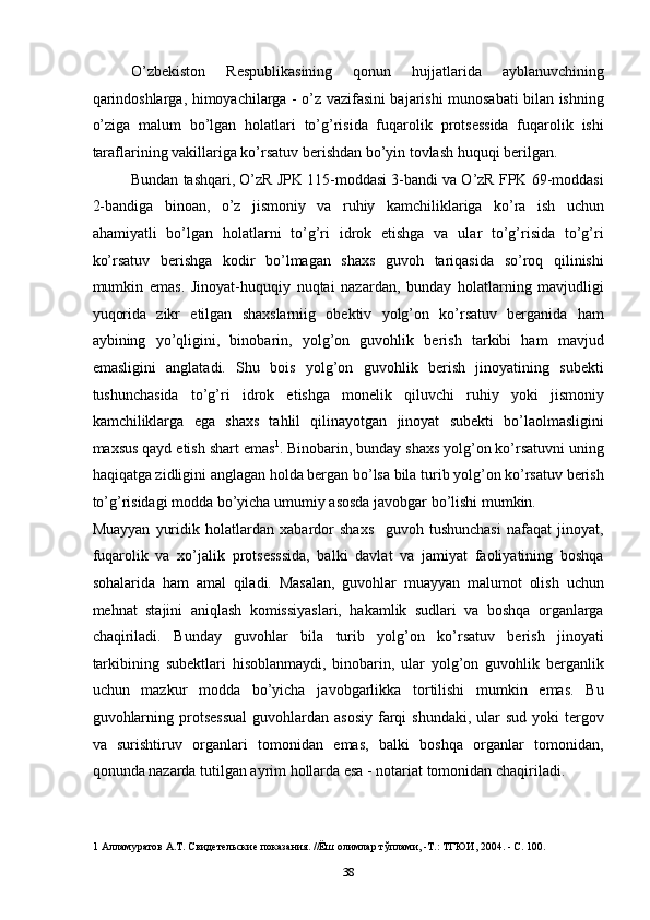 O’zbekiston   Respublikasining   qonun   hujjatlarida   ayblanuvchining
qarindoshlarga, himoyachilarga - o’z vazifasini bajarishi munosabati bilan ishning
o’ziga   malum   bo’lgan   holatlari   to’g’risida   fuqarolik   protsessida   fuqarolik   ishi
taraflarining vakillariga ko’rsatuv berishdan bo’yin tovlash huquqi berilgan. 
Bundan tashqari, O’zR JPK 115-moddasi 3-bandi va O’zR FPK 69-moddasi
2-bandiga   binoan,   o’z   jismoniy   va   ruhiy   kamchiliklariga   ko’ra   ish   uchun
ahamiyatli   bo’lgan   holatlarni   to’g’ri   idrok   etishga   va   ular   to’g’risida   to’g’ri
ko’rsatuv   berishga   kodir   bo’lmagan   shaxs   guvoh   tariqasida   so’roq   qilinishi
mumkin   emas.   Jinoyat-huquqiy   nuqtai   nazardan,   bunday   holatlarning   mavjudligi
yuqorida   zikr   etilgan   shaxslarniig   obektiv   yolg’on   ko’rsatuv   berganida   ham
aybining   yo’qligini,   binobarin,   yolg’on   guvohlik   berish   tarkibi   ham   mavjud
emasligini   anglatadi.   Shu   bois   yolg’on   guvohlik   berish   jinoyatining   subekti
tushunchasida   to’g’ri   idrok   etishga   monelik   qiluvchi   ruhiy   yoki   jismoniy
kamchiliklarga   ega   shaxs   tahlil   qilinayotgan   jinoyat   subekti   bo’laolmasligini
maxsus qayd etish shart emas 1
. Binobarin, bunday shaxs yolg’on ko’rsatuvni uning
haqiqatga zidligini anglagan holda bergan bo’lsa bila turib yolg’on ko’rsatuv berish
to’g’risidagi modda bo’yicha umumiy asosda javobgar bo’lishi mumkin. 
Muayyan   yuridik   holatlardan   xabardor   shaxs     guvoh   tushunchasi   nafaqat   jinoyat,
fuqarolik   va   xo’jalik   protsesssida,   balki   davlat   va   jamiyat   faoliyatining   boshqa
sohalarida   ham   amal   qiladi.   Masalan,   guvohlar   muayyan   malumot   olish   uchun
mehnat   stajini   aniqlash   komissiyaslari,   hakamlik   sudlari   va   boshqa   organlarga
chaqiriladi.   Bunday   guvohlar   bila   turib   yolg’on   ko’rsatuv   berish   jinoyati
tarkibining   subektlari   hisoblanmaydi,   binobarin,   ular   yolg’on   guvohlik   berganlik
uchun   mazkur   modda   bo’yicha   javobgarlikka   tortilishi   mumkin   emas.   Bu
guvohlarning  protsessual   guvohlardan  asosiy   farqi  shundaki,  ular   sud  yoki   tergov
va   surishtiruv   organlari   tomonidan   emas,   balki   boshqa   organlar   tomonidan,
qonunda nazarda tutilgan ayrim hollarda esa - notariat tomonidan chaqiriladi. 
1  Алламуратов А.Т. Свидетельские показания. //Ёш олимлар тўплами, -Т.: ТГЮИ, 2004. - С. 100. 
  38 