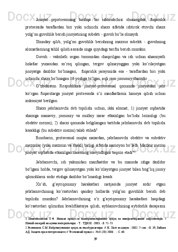 Jinoyat   prpotsessining   boshqa   bir   ishtirokchisi   shuningdek,   fuqarolik
protsessida   taraflardan   biri   yoki   uchinchi   shaxs   sifatida   ishtirok   etuvchi   shaxs
yolg’on guvohlik berish jinoyatining subekti - guvoh bo’la olmaydi. 
Shunday   qilib,   yolg’on   guvohlik   berishning   maxsus   subekti   -   guvohning
alomatlarining tahlil qilish asosida unga quyidagi tarifni berish mumkin. 
Guvoh   -   vakolatli   organ   tomonidan   chaqirilgan   va   ish   uchun   ahamiyatli
holatlar   yuzasidan   so’roq   qilingan,   tergov   qilinayoggan   yoki   ko’rilayotgan
jinoyatga   daxldor   bo’lmagan,     fuqarolik   jarayonida   esa   -   taraflardan   biri   yoki
uchinchi shaxs bo’lmagan 16 yoshga to’lgan, aqli raso jismoniy shaxsdir. 
O’zbekiston   Respublikasi   jinoyat-protsessual   qonunida   jinoyatdan   jabr
ko’rgan   fuqarolarga   jinoyat   protsessida   o’z   manfaatlarini   himoya   qilish   uchun
imkoniyat berilgan. 
Shaxs   jabrlanuvchi   deb   topilishi   uchun,   ikki   alomat;   1)   jinoyat   oqibatida
shaxsga   manaviy,   jismoniy   va   mulkiy   zarar   etkazilgan   bo’lishi   lozimligi   (bu
obektiv  mezon);   2)   shaxs   qonunda   belgilangan   tartibda   jabrlanuvchi   deb   topilishi
kerakligi (bu subektiv mezon) talab etiladi 1
. 
Binobarin,   protsessual   nuqtai   nazardan,   jabrlanuvchi   obektiv   va   subektiv
mezonlar (yoki mazmun va shakl) birligi sifatida namoyon bo’ladi. Mazkur mezon
jinoyat oqibatida etkazilgan zararning mavjudligini taqozo etadi" 2
. 
Jabrlanuvchi,   ish   yakunidan   manfaatdor   va   bu   manoda   ishga   daxldor
bo’lgani holda, tergov qilinayotgan yoki ko’rilayotgan jinoyat bilan bog’liq jinoiy
qilmishlarni sodir etishga daxldor bo’lmasligi kerak. 
Xo’sh,   g’ayriqonuniy   harakatlari   natijasida   jinoyat   sodir   etgan
jabrlanuvchining   ko’rsatuvlari   qanday   hollarda   yolg’on   guvohlik   berish   deb
topilishi   mumkin?   Jabrlanuvchining   o’z   g’ayriqonuniy   harakatlari   haqidagi
ko’rsatuvlari   qilmishni   kvalifikatsiya   qilish,   ayblanuvchining   aybdorlik   darajasini
1   Иноғомжонова   З.Ф.   Жинояг   процесси   иштирокчиларининг   ҳуқуқ   ва   манфаатларянинг   кафолатлари.   /
Илмий-назарий анжуман материлалари. -Т.: ТДЮИ. -2003. -Б. 71-73  
2  Рахманова С.М Жабрланувчнинг ҳуқуқ ва мажбуриятлари. // Ж. Хаеcт ва қонун. -2002. 7-сон. –Б. 39; Байков
АД. Защита прав потерпевшего // Уголовный процесс. № 8 (20) 2006.   - С. 60. 
  39 