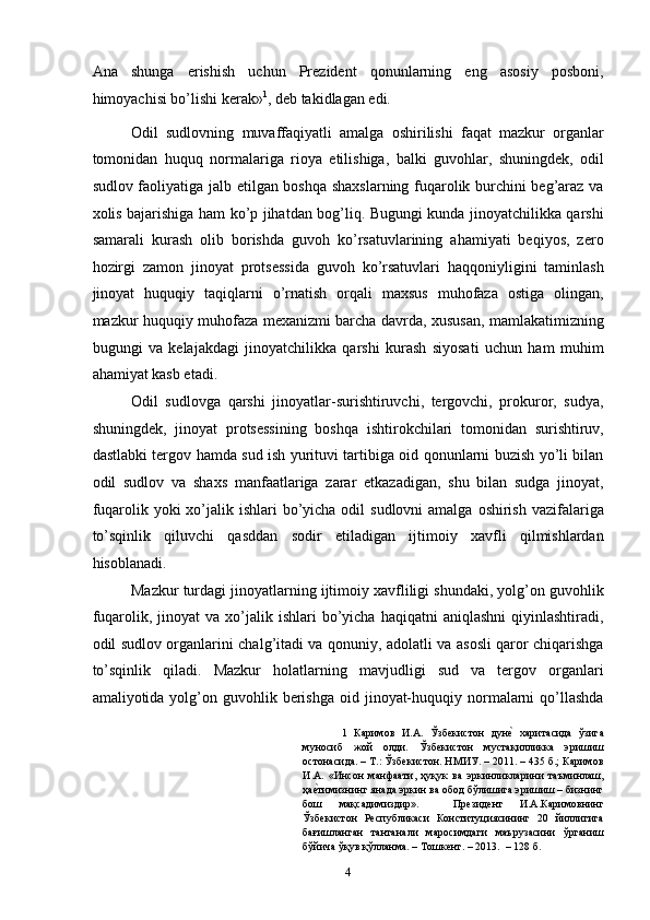 Ana   shunga   erishish   uchun   Prezident   qonunlarning   eng   asosiy   posboni,
himoyachisi bo’lishi kerak» 1
, deb takidlagan edi. 
Odil   sudlovning   muvaffaqiyatli   amalga   oshirilishi   faqat   mazkur   organlar
tomonidan   huquq   normalariga   rioya   etilishiga,   balki   guvohlar,   shuningdek,   odil
sudlov faoliyatiga jalb etilgan boshqa shaxslarning fuqarolik burchini beg’araz va
xolis bajarishiga ham ko’p jihatdan bog’liq. Bugungi kunda jinoyatchilikka qarshi
samarali   kurash   olib   borishda   guvoh   ko’rsatuvlarining   ahamiyati   beqiyos,   zero
hozirgi   zamon   jinoyat   protsessida   guvoh   ko’rsatuvlari   haqqoniyligini   taminlash
jinoyat   huquqiy   taqiqlarni   o’rnatish   orqali   maxsus   muhofaza   ostiga   olingan,
mazkur huquqiy muhofaza mexanizmi barcha davrda, xususan, mamlakatimizning
bugungi   va   kelajakdagi   jinoyatchilikka   qarshi   kurash   siyosati   uchun   ham   muhim
ahamiyat kasb etadi.  
Odil   sudlovga   qarshi   jinoyatlar-surishtiruvchi,   tergovchi,   prokuror,   sudya,
shuningdek,   jinoyat   protsessining   boshqa   ishtirokchilari   tomonidan   surishtiruv,
dastlabki tergov hamda sud ish yurituvi tartibiga oid qonunlarni buzish yo’li bilan
odil   sudlov   va   shaxs   manfaatlariga   zarar   etkazadigan,   shu   bilan   sudga   jinoyat,
fuqarolik yoki  xo’jalik ishlari  bo’yicha odil  sudlovni  amalga  oshirish vazifalariga
to’sqinlik   qiluvchi   qasddan   sodir   etiladigan   ijtimoiy   xavfli   qilmishlardan
hisoblanadi.  
Mazkur turdagi jinoyatlarning ijtimoiy xavfliligi shundaki, yolg’on guvohlik
fuqarolik,  jinoyat   va  xo’jalik  ishlari   bo’yicha  haqiqatni  aniqlashni  qiyinlashtiradi,
odil sudlov organlarini chalg’itadi va qonuniy, adolatli va asosli qaror chiqarishga
to’sqinlik   qiladi.   Mazkur   holatlarning   mavjudligi   sud   va   tergov   organlari
amaliyotida yolg’on guvohlik  berishga   oid  jinoyat-huquqiy  normalarni   qo’llashda
1   Каримов   И.А.   Ўзбекистон   дунеc  харитасида   ўзига
муносиб   жой   олди.   Ўзбекистон   мустақилликка   эришиш
остонасида. – Т.: Ўзбекистон. НМИУ. – 2011. – 435 б.; Каримов
И.А.   «Инсон   манфаати,   ҳуқук   ва   эркинликларини   таъминлаш,
ҳа	
еcтимизнинг янада эркин ва обод бўлишига эришиш – бизнинг
бош   мақсадимиздир».     Президент   И.А.Каримовнинг
Ўзбекистон   Республикаси   Конституциясининг   20   йиллигига
бағишланган   тантанали   маросимдаги   маърузасини   ўрганиш
бўйича ўқув қўлланма. – Тошкент. – 2013.  – 128 б. 
  4 