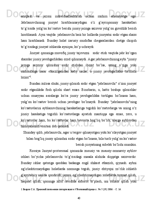 aniqlash   va   jazoni   individuallashtirish   uchun   muhim   ahamiyatga   ega.
Jabrlanuvchining   jinoyat   hisoblanmaydigan   o’z   g’ayriqonuniy   harakatlari
to’g’risida yolg’on ko’rsatuv berishi jinoiy jazoga sazovor yolg’on guvohlik berish
hisoblanadi. Ayni vaqtda  jabrlanuvchi bazi bir hollarda jinoyatni sodir etgan shaxs
ham   hisoblanadi.   Bunday   holat   zaruriy   mudofaa   chegaralaridan   chetga   chiqish
to’g’risidagi jinoyat ishlarida ayniqsa, ko’p uchraydi. 
Jinoyat qonuniga muvofiq jinoiy tajovuzni     sodir etish vaqtida jabr ko’rgan
shaxslar jinoiy javobgarlikdan ozod qilinmaydi. Agar jabrlanuvchining aybi "jinoiy
jazoga   sazovor   qilmishni   sodir   etishdan   iborat   bo’lsa,   uning   o’ziga   yoki
molmulkiga   zarar   etkazilganidan   katiy   nazar,   u   jinoiy   javobgarlikka   tortilishi
lozim" 1
. 
Bundan xulosa shuki, jinoiy qilmish sodir etgan "jabrlanuvchi" o’zini jinoyat
sodir   etganlikda   fosh   qilishi   shart   emas.   Binobarin,   u,   hatto   boshqa   qilmishlar
uchun   muayyan   asoslarga   ko’ra   jinoiy   javobgarlikka   tortilgan   bo’lmasa   ham,
yolg’on   ko’rsatuv   berish   uchun   javobgar   bo’lmaydi.   Bunday   "jabrlanuvchi"ning
ko’rsatuvlarini   ayblanuvchining harakatlariga  tegishli  ko’rsatuvlarga va  uning  o’z
jinoiy   harakatiga   tegishli   ko’rsatuvlarga   ajratish   mantiqqa   ega   emas,   zero,   u
ko’rsatuvlar   ham,   bu   ko’rsatuvlar   ham   bevosita   bog’liq   bo’lib,   ularga   ayblovdan
himoyalanish vositasi deb qaraladi. 
Shunday qilib, jabrlanuvchi, agar u tergov qilinayotgan yoki ko’rilayotgan jinoyat
bilan bog’liq jinoiy qilmishni sodir etgan bo’lmasa, bila turib yolg’on ko’rsatuv
berish jiioyatining subekti bo’lishi mumkin. 
Rossiya   Jinoyat-protsessual   qonunida   xususiy   va   xususiy-ommaviy   ayblov
ishlari   bo’yicha   jabrlanuvchi   to’g’risidagi   masala   alohida   diqqatga   sazovordir.
Bunday   ishlar   qatoriga   qasddan   badanga   engil   shikast   etkazish,   qiynash.   aybni
og’irlashtirmaydigan   holatlarda   nomusga   tegish,   jinsiy   ehtiyojni   zo’rlik   ishlatib
g’ayritabiiy usulda qondirish, jazoni og’irlashtirmaydigan xolatlarda tuxmat qilish,
haqorat   qilish,   qonunga   xilof   ravishda   axborot   to’plash,   uni   oshkor   qilish   yoki
1  Бояров С.А. Правовой положение потерпевшего //Уголовный процесс. № 7 (19) 2006. - С. 16. 
 
  40 