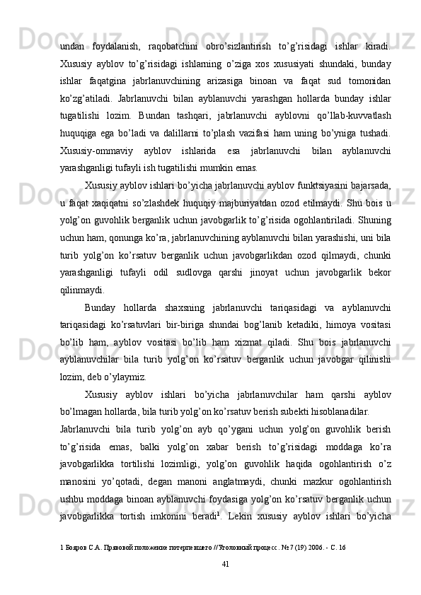 undan   foydalanish,   raqobatchini   obro’sizlantirish   to’g’risidagi   ishlar   kiradi.
Xususiy   ayblov   to’g’risidagi   ishlarning   o’ziga   xos   xususiyati   shundaki,   bunday
ishlar   faqatgina   jabrlanuvchining   arizasiga   binoan   va   faqat   sud   tomonidan
ko’zg’atiladi.   Jabrlanuvchi   bilan   ayblanuvchi   yarashgan   hollarda   bunday   ishlar
tugatilishi   lozim.   Bundan   tashqari,   jabrlanuvchi   ayblovni   qo’llab-kuvvatlash
huquqiga   ega   bo’ladi   va   dalillarni   to’plash   vazifasi   ham   uning   bo’yniga   tushadi.
Xususiy-ommaviy   ayblov   ishlarida   esa   jabrlanuvchi   bilan   ayblanuvchi
yarashganligi tufayli ish tugatilishi mumkin emas. 
Xususiy ayblov ishlari bo’yicha jabrlanuvchi ayblov funktsiyasini bajarsada,
u   faqat   xaqiqatni   so’zlashdek   huquqiy   majburiyatdan   ozod   etilmaydi.   Shu   bois   u
yolg’on guvohlik berganlik uchun javobgarlik to’g’risida ogohlantiriladi. Shuning
uchun ham, qonunga ko’ra, jabrlanuvchining ayblanuvchi bilan yarashishi, uni bila
turib   yolg’on   ko’rsatuv   berganlik   uchun   javobgarlikdan   ozod   qilmaydi,   chunki
yarashganligi   tufayli   odil   sudlovga   qarshi   jinoyat   uchun   javobgarlik   bekor
qilinmaydi. 
Bunday   hollarda   shaxsning   jabrlanuvchi   tariqasidagi   va   ayblanuvchi
tariqasidagi   ko’rsatuvlari   bir-biriga   shundai   bog’lanib   ketadiki,   himoya   vositasi
bo’lib   ham,   ayblov   vositasi   bo’lib   ham   xizmat   qiladi.   Shu   bois   jabrlanuvchi
ayblanuvchilar   bila   turib   yolg’on   ko’rsatuv   berganlik   uchun   javobgar   qilinishi
lozim, deb o’ylaymiz. 
Xususiy   ayblov   ishlari   bo’yicha   jabrlanuvchilar   ham   qarshi   ayblov
bo’lmagan hollarda, bila turib yolg’on ko’rsatuv berish subekti hisoblanadilar. 
Jabrlanuvchi   bila   turib   yolg’on   ayb   qo’ygani   uchun   yolg’on   guvohlik   berish
to’g’risida   emas,   balki   yolg’on   xabar   berish   to’g’risidagi   moddaga   ko’ra
javobgarlikka   tortilishi   lozimligi,   yolg’on   guvohlik   haqida   ogohlantirish   o’z
manosini   yo’qotadi,   degan   manoni   anglatmaydi,   chunki   mazkur   ogohlantirish
ushbu  moddaga  binoan  ayblanuvchi   foydasiga  yolg’on  ko’rsatuv  berganlik uchun
javobgarlikka   tortish   imkonini   beradi 1
.   Lekin   xususiy   ayblov   ishlari   bo’yicha
1  Бояров С.А. Прявовой положение потерпевшего //Уголовный процесс. № 7 (19) 2006. - С. 16 
  41 