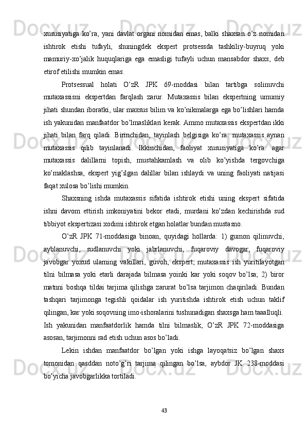 xususiyatiga   ko’ra,   yani   davlat   organi   nomidan   emas,   balki   shaxsan   o’z   nomidan
ishtirok   etishi   tufayli,   shuningdek   ekspert   protsessda   tashkiliy-buyruq   yoki
mamuriy-xo’jalik   huquqlariga   ega   emasligi   tufayli   uchun   mansabdor   shaxs,   deb
etirof etilishi mumkin emas. 
Protsessual   holati   O’zR   JPK   69-moddasi   bilan   tartibga   solinuvchi
mutaxassisni   ekspertdan   farqlash   zarur.   Mutaxassis   bilan   ekspertning   umumiy
jihati shundan iboratki, ular maxsus bilim va ko’nikmalarga ega bo’lishlari hamda
ish yakunidan manfaatdor bo’lmasliklari kerak. Ammo mutaxassis ekspertdan ikki
jihati   bilan   farq   qiladi.   Birinchidan,   tayinlash   belgisiga   ko’ra:   mutaxassis   aynan
mutaxassis   qilib   tayinlanadi.   Ikkinchidan,   faoliyat   xususiyatiga   ko’ra:   agar
mutaxassis   dalillarni   topish,   mustahkamlash   va   olib   ko’yishda   tergovchiga
ko’maklashsa,   ekspert   yig’ilgan   dalillar   bilan   ishlaydi   va   uning   faoliyati   natijasi
faqat xulosa bo’lishi mumkin. 
Shaxsning   ishda   mutaxassis   sifatida   ishtirok   etishi   uning   ekspert   sifatida
ishni   davom   ettirish   imkoniyatini   bekor   etadi,   murdani   ko’zdan   kechirishda   sud
tibbiyot ekspertizasi xodimi ishtirok etgan holatlar bundan mustasno. 
O’zR   JPK   71-moddasiga   binoan,   quyidagi   hollarda:   1)   gumon   qilinuvchi,
ayblanuvchi,   sudlanuvchi   yoki   jabrlanuvchi,   fuqaroviy   davogar,   fuqaroviy
javobgar   yoxud   ularning   vakillari,   guvoh,   ekspert,   mutaxassis   ish   yuritilayotgan
tilni   bilmasa   yoki   etarli   darajada   bilmasa   yoinki   kar   yoki   soqov   bo’lsa;   2)   biror
matnni   boshqa   tildai   tarjima   qilishga   zarurat   bo’lsa   tarjimon   chaqiriladi.   Bundan
tashqari   tarjimonga   tegishli   qoidalar   ish   yuritishda   ishtirok   etish   uchun   taklif
qilingan, kar yoki soqovning imo-ishoralarini tushunadigan shaxsga ham taaalluqli.
Ish   yakunidan   manfaatdorlik   hamda   tilni   bilmaslik,   O’zR   JPK   72-moddasiga
asosan, tarjimonni rad etish uchun asos bo’ladi. 
Lekin   ishdan   manfaatdor   bo’lgan   yoki   ishga   layoqatsiz   bo’lgan   shaxs
tomonidan   qasddan   noto’g’ri   tarjima   qilingan   bo’lsa,   aybdor   JK   238-moddasi
bo’yicha javobgarlikka tortiladi. 
  43 