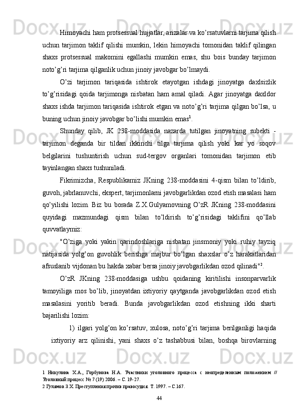 Himoyachi ham protsessual hujjatlar, arizalar va ko’rsatuvlarni tarjima qilish
uchun   tarjimon   taklif   qilishi   mumkin,   lekin   himoyachi   tomonidan   taklif   qilingan
shaxs   protsessual   makomini   egallashi   mumkin   emas,   shu   bois   bunday   tarjimon
noto’g’ri tarjima qilganlik uchun jinoiy javobgar bo’lmaydi. 
O’zi   tarjimon   tariqasida   ishtirok   etayotgan   ishdagi   jinoyatga   daxlsizlik
to’g’risidagi   qoida   tarjimonga   nisbatan   ham   amal   qiladi.   Agar   jinoyatga   daxldor
shaxs ishda tarjimon tariqasida ishtirok etgan va noto’g’ri tarjima qilgan bo’lsa, u
buning uchun jinoiy javobgar bo’lishi mumkin emas 1
. 
Shunday   qilib,   JK   238-moddasida   nazarda   tutilgan   jinoyatning   subekti   -
tarjimon   deganda   bir   tildan   ikkinchi   tilga   tarjima   qilish   yoki   kar   yo   soqov
belgilarini   tushuntirish   uchun   sud-tergov   organlari   tomonidan   tarjimon   etib
tayinlangan shaxs tushuniladi. 
Fikrimizcha,   Respublikamiz   JKning   238-moddasini   4-qism   bilan   to’ldirib,
guvoh, jabrlanuvchi, ekspert, tarjimonlarni javobgarlikdan ozod etish masalasi ham
qo’yilishi   lozim.   Biz   bu   borada   Z.X.Gulyamovning   O’zR   JKning   238-moddasini
quyidagi   mazmundagi   qism   bilan   to’ldirish   to’g’risidagi   taklifini   qo’llab
quvvatlaymiz: 
"O’ziga   yoki   yakin   qarindoshlariga   nisbatan   jinsmoniy   yoki   ruhiy   tayziq
natijasida   yolg’on   guvohlik   berishga   majbur   bo’lgan   shaxslar   o’z   harakatlaridan
afsuslanib vijdonan bu hakda xabar bersa jinoiy javobgarlikdan ozod qilinadi" 2
. 
O’zR   JKning   238-moddasiga   ushbu   qoidaning   kiritilishi   insonparvarlik
tamoyiliga   mos   bo’lib,   jinoyatdan   ixtiyoriy   qaytganda   javobgarlikdan   ozod   etish
masalasini   yoritib   beradi.   Bunda   javobgarlikdan   ozod   etishning   ikki   sharti
bajarilishi lozim: 
1) ilgari   yolg’on   ko’rsatuv,   xulosa,   noto’g’ri   tarjima   berilganligi   haqida
ixtiyoriy   arz   qilinishi,   yani   shaxs   o’z   tashabbusi   bilan,   boshqa   birovlarning
1   Никулина   Х.А.,   Горбунова   Н.А.   Участники   уголовного   процесса   с   неопределенным   положением   //
Уголовный процесс № 7 (19) 2006. – С. 19-27. 
2  Гулямов.З.Х. Преступления против правосудия. Т. 1997. – С.167. 
  44 