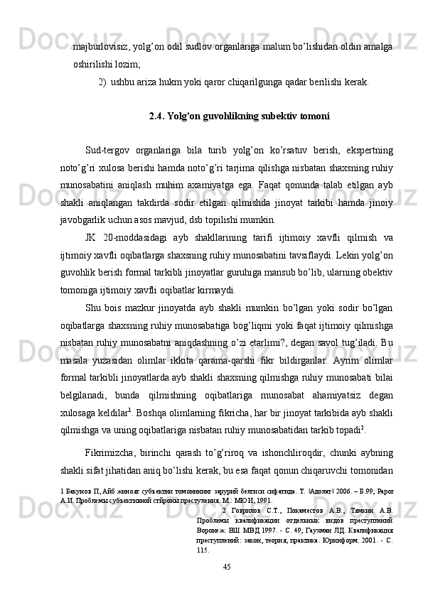 majburlovisiz, yolg’on odil sudlov organlariga malum bo’lishidan oldin amalga
oshirilishi lozim; 
2) ushbu ariza hukm yoki qaror chiqarilgunga qadar berilishi kerak. 
 
2.4. Yolg’on guvohlikning subektiv tomoni 
 
Sud-tergov   organlariga   bila   turib   yolg’on   ko’rsatuv   berish,   ekspertning
noto’g’ri xulosa berishi hamda noto’g’ri tarjima qilishga nisbatan shaxsning ruhiy
munosabatini   aniqlash   muhim   axamiyatga   ega.   Faqat   qonunda   talab   etilgan   ayb
shakli   aniqlangan   takdirda   sodir   etilgan   qilmishda   jinoyat   tarkibi   hamda   jinoiy
javobgarlik uchun asos mavjud, dsb topilishi mumkin. 
JK   20-moddasidagi   ayb   shakllarining   tarifi   ijtimoiy   xavfli   qilmish   va
ijtimoiy xavfli oqibatlarga shaxsning ruhiy munosabatini tavsiflaydi. Lekin yolg’on
guvohlik berish formal tarkibli jinoyatlar guruhiga mansub bo’lib, ularning obektiv
tomoniga ijtimoiy xavfli oqibatlar kirmaydi. 
Shu   bois   mazkur   jinoyatda   ayb   shakli   mumkin   bo’lgan   yoki   sodir   bo’lgan
oqibatlarga shaxsning ruhiy munosabatiga bog’liqmi yoki faqat ijtimoiy qilmishga
nisbatan ruhiy munosabatni aniqdashning o’zi etarlimi?, degan savol tug’iladi. Bu
masala   yuzasidan   olimlar   ikkita   qarama-qarshi   fikr   bildirganlar.   Ayrim   olimlar
formal tarkibli jinoyatlarda ayb shakli shaxsning qilmishga ruhiy munosabati bilai
belgilanadi,   bunda   qilmishning   oqibatlariga   munosabat   ahamiyatsiz   degan
xulosaga keldilar 1
. Boshqa olimlarning fikricha, har bir jinoyat tarkibida ayb shakli
qilmishga va uning oqibatlariga nisbatan ruhiy munosabatidan tarkib topadi 2
. 
Fikrimizcha,   birinchi   qarash   to’g’riroq   va   ishonchliroqdir,   chunki   aybning
shakli sifat jihatidan aniq bo’lishi kerak, bu esa faqat qonun chiqaruvchi tomonidan
1   Бакунов П, Айб жиноят субъектни томонининг зарурий белгиси сифатида. Т.  Адолат  2006. – Б.99; Рарог‖ ‖
А.И. Проблемы субъективной стйроны престуления. М.: МЮИ, 1991. 
2   Говрилов   С.Т.,   Покаместов   А.В.,   Тямкин   А.В.
Проблемы   квалификации   отдельнык   видов   преступлений
Воронеж.   ВШ   МВД  1997.   -   С.   49;   Гаухман   ЛД.   Квалификация
преступлений:   закон,   теория,   практика.   Юринформ.   2001.   -   С.
115. 
  45 