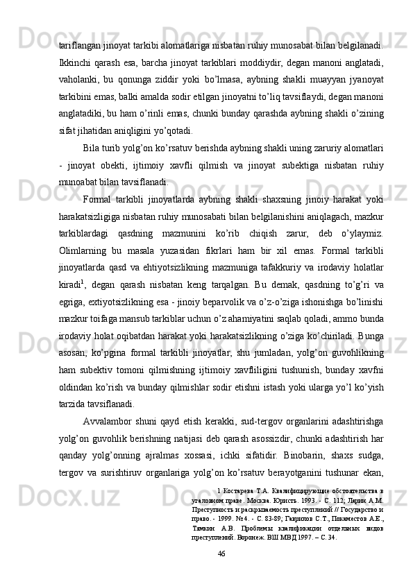 tariflangan jinoyat tarkibi alomatlariga nisbatan ruhiy munosabat bilan belgilanadi.
Ikkinchi   qarash  esa,  barcha  jinoyat  tarkiblari   moddiydir,  degan manoni   anglatadi,
vaholanki,   bu   qonunga   ziddir   yoki   bo’lmasa,   aybning   shakli   muayyan   jyanoyat
tarkibini emas, balki amalda sodir etilgan jinoyatni to’liq tavsiflaydi, degan manoni
anglatadiki, bu ham o’rinli emas, chunki bunday qarashda aybning shakli o’zining
sifat jihatidan aniqligini yo’qotadi. 
Bila turib yolg’on ko’rsatuv berishda aybning shakli uning zaruriy alomatlari
-   jinoyat   obekti,   ijtimoiy   xavfli   qilmish   va   jinoyat   subektiga   nisbatan   ruhiy
munoabat bilan tavsiflanadi. 
Formal   tarkibli   jinoyatlarda   aybning   shakli   shaxsning   jinoiy   harakat   yoki
harakatsizligiga nisbatan ruhiy munosabati bilan belgilanishini aniqlagach, mazkur
tarkiblardagi   qasdning   mazmunini   ko’rib   chiqish   zarur,   deb   o’ylaymiz.
Olimlarning   bu   masala   yuzasidan   fikrlari   ham   bir   xil   emas.   Formal   tarkibli
jinoyatlarda   qasd   va   ehtiyotsizlikning   mazmuniga   tafakkuriy   va   irodaviy   holatlar
kiradi 1
,   degan   qarash   nisbatan   keng   tarqalgan.   Bu   demak,   qasdning   to’g’ri   va
egriga, extiyotsizlikning esa - jinoiy beparvolik va o’z-o’ziga ishonishga bo’linishi
mazkur toifaga mansub tarkiblar uchun o’z ahamiyatini saqlab qoladi, ammo bunda
irodaviy holat oqibatdan harakat yoki harakatsizlikning o’ziga ko’chiriladi. Bunga
asosan,   ko’pgina   formal   tarkibli   jinoyatlar,   shu   jumladan,   yolg’on   guvohlikning
ham   subektiv   tomoni   qilmishning   ijtimoiy   xavfliligini   tushunish,   bunday   xavfni
oldindan ko’rish va bunday qilmishlar sodir etishni istash yoki ularga yo’l ko’yish
tarzida tavsiflanadi. 
Avvalambor   shuni   qayd   etish   kerakki,   sud-tergov   organlarini   adashtirishga
yolg’on guvohlik berishning natijasi  deb qarash asossizdir, chunki  adashtirish har
qanday   yolg’onning   ajralmas   xossasi,   ichki   sifatidir.   Binobarin,   shaxs   sudga,
tergov   va   surishtiruv   organlariga   yolg’on   ko’rsatuv   berayotganini   tushunar   ekan,
1   Костарева   Т.А.   Квалифицирующие   обстоятельства   в
угаловном  праве.   Москва.  Юристь. 1993.  -  С.  112;   Ларин   А.М.
Преступность и раскрываемость преступлений // Государство и
право. - 1999. № 4. - С. 83-89; Гаврилов С.Т., Покаместов А.Е.,
Тямкин   А.В.   Проблемы   квалификации   отдельных   видов
преступлений. Воронеж. ВШ МВД 1997. – С. 34. 
  46 