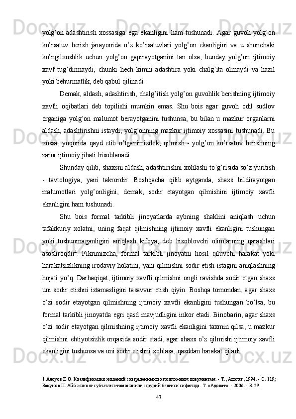yolg’on   adashtirish   xossasiga   ega   ekanligini   ham   tushunadi.   Agar   guvoh   yolg’on
ko’rsatuv   berish   jarayonida   o’z   ko’rsatuvlari   yolg’on   ekanligini   va   u   shunchaki
ko’ngilxushlik   uchun   yolg’on   gapirayotganini   tan   olsa,   bunday   yolg’on   ijtimoiy
xavf   tug’dirmaydi,   chunki   hech   kimni   adashtira   yoki   chalg’ita   olmaydi   va   hazil
yoki behurmatlik, deb qabul qilinadi. 
Demak, aldash, adashtirish, chalg’itish yolg’on guvohlik berishning ijtimoiy
xavfli   oqibatlari   deb   topilishi   mumkin   emas.   Shu   bois   agar   guvoh   odil   sudlov
organiga   yolg’on   malumot   berayotganini   tushunsa,   bu   bilan   u   mazkur   organlarni
aldash, adashtirishni istaydi, yolg’onning mazkur ijtimoiy xossasini  tushunadi. Bu
xossa,   yuqorida   qayd   etib   o’tganimizdek,   qilmish   -   yolg’on   ko’rsatuv   berishning
zarur ijtimoiy jihati hisoblanadi. 
Shunday qilib, shaxsni aldash, adashtirishni xohlashi to’g’risida so’z yuritish
-   tavtologiya,   yani   takrordir.   Boshqacha   qilib   aytganda,   shaxs   bildirayotgan
malumotlari   yolg’onligini,   demak,   sodir   etayotgan   qilmishini   ijtimoiy   xavfli
ekanligini ham tushunadi. 
Shu   bois   formal   tarkibli   jinoyatlarda   aybning   shaklini   aniqlash   uchun
tafakkuriy   xolatni,   uning   faqat   qilmishning   ijtimoiy   xavfli   ekanligini   tushungan
yoki   tushunmaganligini   aniqlash   kifoya,   deb   hisoblovchi   olimlarning   qarashlari
asosliroqdir 1
.   Fikrimizcha,   formal   tarkibli   jinoyatni   hosil   qiluvchi   harakat   yoki
harakatsizlikning irodaviy holatini, yani qilmishni sodir etish istagini aniqlashning
hojati yo’q. Darhaqiqat, ijtimoiy xavfli qilmishni ongli ravishda sodir etgan shaxs
uni   sodir   etishni   istamasligini   tasavvur   etish   qiyin.   Boshqa   tomondan,   agar   shaxs
o’zi   sodir   etayotgan   qilmishning   ijtimoiy   xavfli   ekanligini   tushungan   bo’lsa,   bu
formal tarkibli jinoyatda egri qasd mavjudligini inkor etadi. Binobarin, agar shaxs
o’zi sodir etayotgan qilmishning ijtimoiy xavfli ekanligini taxmin qilsa, u mazkur
qilmishni ehtiyotsizlik orqasida sodir etadi, agar shaxs o’z qilmishi ijtimoiy xavfli
ekanligini tushunsa va uni sodir etishni xohlasa, qasddan harakat qiladi. 
1  Алоуов Е.О. Квалификация хищений совершенных по подложным документам. - Т., Адолат, 1994. - С. 119;
Бакунов П. Айб жиноят субъектив томонининг зарурий белгиси сифатида. Т. «Адолат». - 2006. - Б. 29. 
  47 