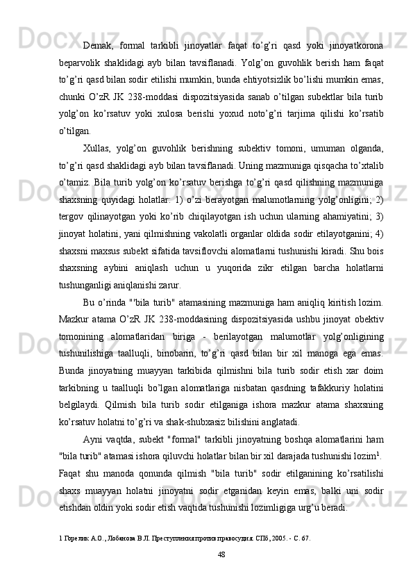 Demak,   formal   tarkibli   jinoyatlar   faqat   to’g’ri   qasd   yoki   jinoyatkorona
beparvolik   shaklidagi   ayb   bilan   tavsiflanadi.   Yolg’on   guvohlik   berish   ham   faqat
to’g’ri qasd bilan sodir etilishi mumkin, bunda ehtiyotsizlik bo’lishi mumkin emas,
chunki   O’zR   JK   238-moddasi   dispozitsiyasida   sanab   o’tilgan   subektlar   bila   turib
yolg’on   ko’rsatuv   yoki   xulosa   berishi   yoxud   noto’g’ri   tarjima   qilishi   ko’rsatib
o’tilgan. 
Xullas,   yolg’on   guvohlik   berishning   subektiv   tomoni,   umuman   olganda,
to’g’ri qasd shaklidagi ayb bilan tavsiflanadi. Uning mazmuniga qisqacha to’xtalib
o’tamiz.   Bila   turib   yolg’on   ko’rsatuv   berishga   to’g’ri   qasd   qilishning   mazmuniga
shaxsning   quyidagi   holatlar:   1)   o’zi   berayotgan   malumotlarning   yolg’onligini;   2)
tergov   qilinayotgan   yoki   ko’rib   chiqilayotgan   ish   uchun   ularning   ahamiyatini;   3)
jinoyat holatini, yani qilmishning vakolatli organlar oldida sodir etilayotganini; 4)
shaxsni maxsus subekt sifatida tavsiflovchi alomatlarni tushunishi kiradi. Shu bois
shaxsning   aybini   aniqlash   uchun   u   yuqorida   zikr   etilgan   barcha   holatlarni
tushunganligi aniqlanishi zarur. 
Bu o’rinda "'bila  turib" atamasining  mazmuniga ham  aniqliq kiritish lozim.
Mazkur   atama   O’zR   JK   238-moddasining   dispozitsiyasida   ushbu   jinoyat   obektiv
tomonining   alomatlaridan   biriga   -   berilayotgan   malumotlar   yolg’onligining
tushunilishiga   taalluqli,   binobarin,   to’g’ri   qasd   bilan   bir   xil   manoga   ega   emas.
Bunda   jinoyatning   muayyan   tarkibida   qilmishni   bila   turib   sodir   etish   xar   doim
tarkibning   u   taalluqli   bo’lgan   alomatlariga   nisbatan   qasdning   tafakkuriy   holatini
belgilaydi.   Qilmish   bila   turib   sodir   etilganiga   ishora   mazkur   atama   shaxsning
ko’rsatuv holatni to’g’ri va shak-shubxasiz bilishini anglatadi. 
Ayni   vaqtda,   subekt   "formal"   tarkibli   jinoyatning   boshqa   alomatlarini   ham
"bila turib" atamasi ishora qiluvchi holatlar bilan bir xil darajada tushunishi lozim 1
.
Faqat   shu   manoda   qonunda   qilmish   "bila   turib"   sodir   etilganining   ko’rsatilishi
shaxs   muayyan   holatni   jinoyatni   sodir   etganidan   keyin   emas,   balki   uni   sodir
etishdan oldin yoki sodir etish vaqtida tushunishi lozimligiga urg’u beradi. 
1  Горелик А.О., Лобанова В.Л. Преступления против правосудия. СПб, 2005. - С. 67. 
  48 
