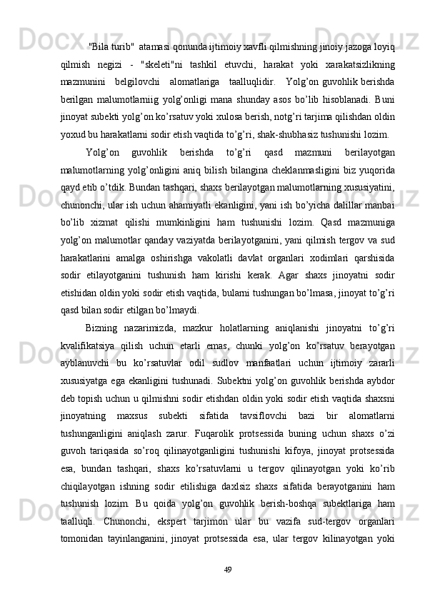  "Bila turib"  atamasi qonunda ijtimoiy xavfli qilmishning jinoiy jazoga loyiq
qilmish   negizi   -   "skeleti"ni   tashkil   etuvchi,   harakat   yoki   xarakatsizlikning
mazmunini     belgilovchi     alomatlariga     taalluqlidir.     Yolg’on guvohlik berishda
berilgan   malumotlarniig   yolg’onligi   mana   shunday   asos   bo’lib   hisoblanadi.   Buni
jinoyat subekti yolg’on ko’rsatuv yoki xulosa berish, notg’ri tarjima qilishdan oldin
yoxud bu harakatlarni sodir etish vaqtida to’g’ri, shak-shubhasiz tushunishi lozim. 
Yolg’on   guvohlik   berishda   to’g’ri   qasd   mazmuni   berilayotgan
malumotlarning   yolg’onligini   aniq   bilish   bilangina   cheklanmasligini   biz   yuqorida
qayd etib o’tdik. Bundan tashqari, shaxs berilayotgan malumotlarning xususiyatini,
chunonchi, ular ish uchun ahamiyatli ekanligini, yani ish bo’yicha dalillar manbai
bo’lib   xizmat   qilishi   mumkinligini   ham   tushunishi   lozim.   Qasd   mazmuniga
yolg’on malumotlar  qanday vaziyatda berilayotganini, yani qilmish tergov va sud
harakatlarini   amalga   oshirishga   vakolatli   davlat   organlari   xodimlari   qarshisida
sodir   etilayotganini   tushunish   ham   kirishi   kerak.   Agar   shaxs   jinoyatni   sodir
etishidan oldin yoki sodir etish vaqtida, bularni tushungan bo’lmasa, jinoyat to’g’ri
qasd bilan sodir etilgan bo’lmaydi. 
Bizning   nazarimizda,   mazkur   holatlarning   aniqlanishi   jinoyatni   to’g’ri
kvalifikatsiya   qilish   uchun   etarli   emas,   chunki   yolg’on   ko’rsatuv   berayotgan
ayblanuvchi   bu   ko’rsatuvlar   odil   sudlov   manfaatlari   uchun   ijtimoiy   zararli
xususiyatga  ega  ekanligini   tushunadi.  Subektni  yolg’on guvohlik berishda  aybdor
deb topish uchun u qilmishni sodir etishdan oldin yoki sodir etish vaqtida shaxsni
jinoyatning   maxsus   subekti   sifatida   tavsiflovchi   bazi   bir   alomatlarni
tushunganligini   aniqlash   zarur.   Fuqarolik   protsessida   buning   uchun   shaxs   o’zi
guvoh   tariqasida   so’roq   qilinayotganligini   tushunishi   kifoya,   jinoyat   protsessida
esa,   bundan   tashqari,   shaxs   ko’rsatuvlarni   u   tergov   qilinayotgan   yoki   ko’rib
chiqilayotgan   ishning   sodir   etilishiga   daxlsiz   shaxs   sifatida   berayotganini   ham
tushunish   lozim.   Bu   qoida   yolg’on   guvohlik   berish-boshqa   subektlariga   ham
taalluqli.   Chunonchi,   ekspert   tarjimon   ular   bu   vazifa   sud-tergov   organlari
tomonidan   tayinlanganini,   jinoyat   protsessida   esa,   ular   tergov   kilinayotgan   yoki
  49 
