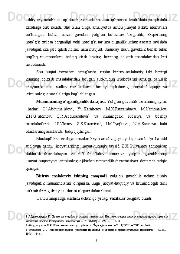 jiddiy   qiyinchiliklar   tug’diradi,   natijada   mazkur   qilmishni   kvalifikatsiya   qilishda
xatolarga olib keladi. Shu bilan birga, amaliyotda ushbu jinoyat tarkibi alomatlari
bo’lmagani   holda,   bazan   guvohni   yolg’on   ko’rsatuv   berganlik,   ekspertning
noto’g’ri xulosa berganligi yoki noto’g’ri tarjima qilganlik uchun asossiz ravishda
javobgarlikka jalb qilish hollari ham mavjud. Shunday ekan, guvohlik berish bilan
bog’liq   muammolarni   tadqiq   etish   hozirgi   kunning   dolzarb   masalalaridan   biri
hisoblanadi. 
Shu   nuqtai   nazardan   qarag’anda,   ushbu   bitiruv-malakaviy   ishi   hozirgi
kunning   dolzarb   masalalaridan   bo’lgan   sud-huquq   islohotlarini   amalga   oshirish
jarayonida   odil   sudlov   manfaatlarini   himoya   qilishning   jinoyat   huquqiy   va
kriminologik masalalariga bag’ishlangan. 
Muammoning o’rganilganlik darajasi.  Yolg’on guvohlik berishning ayrim
jihatlari   G’.Abdumajidov 1
,   Yu.Karaketov,   M.X.Rustambaev,   M.Usmonaliev,
Z.H.G’ulomov,   Q.R.Abdurasulova 2
  va   shuningdek,   Rossiya   va   boshqa
mamlakatlarda   I.S.Vlasov,   S.S.Kuzmina 3
,   I.M.Tyajkova,   N.A.Sartaeva   kabi
olimlarning asarlarida  tadqiq qilingan.  
Mustaqillikka erishganimizdan keyin amaldagi jinoyat qonuni bo’yicha odil
sudlovga   qarshi   jinoyatlarning   jinoyat-huquqiy   tavsifi   Z.X.Gulyamov   tomonidan
doktorlik   dissertatsiyasi   va   A.Toshpo’latov   tomonidan   yolg’on   guvohlikning
jinoyat-huquqiy va kriminologik jihatlari nomzodlik dissertatsiyasi doirasida tadqiq
qilingan.  
Bitiruv   malakaviy   ishining   maqsadi   yolg’on   guvohlik   uchun   jinoiy
javobgarlik   muammolarini   o’rganish,   unga   jinoyat-huquqiy   va   kriminologik   tasir
ko’rsatishning ilmiy asoslarini o’rganishdan iborat. 
Ushbu maqsadga erishish uchun qo’yidagi  vazifalar  belgilab olindi:   
1   Абдумажидов   Ғ.   Право   на   судебную   защиту   интересов.   Имплементация   норм   международного   права   в
законодательстве Республики Узбекистан. – Т.: УМЭД. – 1999. – С.15-18. 
2  Абдурасулова Қ.Р. Жиноятнинг махсус субъекти. Ўқув қўлланма. – Т.: ТДЮИ. – 2005. – 124 б. 
3   Кузьмина   С.С.   Лжесвидетельство:   уголовно-правовые   и   уголовно-процессуальные   проблемы.   –   СПб.,   -
1995. – 64 с. 
  5 