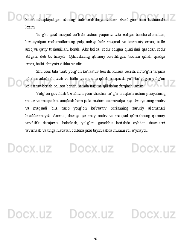 ko’rib   chiqilayotgan   ishning   sodir   etilishiga   daxlsiz   ekanligini   ham   tushunishi
lozim. 
To’g’ri  qasd   mavjud bo’lishi  uchun  yuqorida zikr  etilgan  barcha  alomatlar,
berilayotgan   malumotlarning   yolg’onliga   kabi   mujmal   va   taxminiy   emas,   balki
aniq va qatiy tushunilishi  kerak. Aks holda, sodir etilgan qilmishni  qasddan  sodir
etilgan,   deb   bo’lmaydi.   Qilmishning   ijtimoiy   xavfliligini   taxmin   qilish   qasdga
emas, balki ehtiyotsizlikka xosdir. 
Shu bois bila turib yolg’on ko’rsatuv berish, xulosa berish, noto’g’ri tarjima
qilishni adashish, uzrli va hatto uzrsiz xato qilish natijasida yo’l ko’yilgan yolg’on
ko’rsatuv berish, xulosa berish hamda tarjima qilishdan farqlash lozim. 
Yolg’on guvohlik berishda aybni shaklini to’g’ri aniqlash uchun jinoyatning
motiv va maqsadini aniqlash ham juda muhim axamiyatga ega. Jinoyatning motiv
va   maqsadi   bila   turib   yolg’on   ko’rsatuv   berishning   zaruriy   alomatlari
hisoblanmaydi.   Ammo,   shunga   qaramay   motiv   va   maqsad   qilmishning   ijtimoiy
xavflilik   darajasini   baholash,   yolg’on   guvohlik   berishda   aybdor   shaxslarni
tavsiflash va unga nisbatan odilona jazo tayinlashda muhim rol o’ynaydi. 
 
 
 
 
 
 
 
 
 
 
 
 
  50 