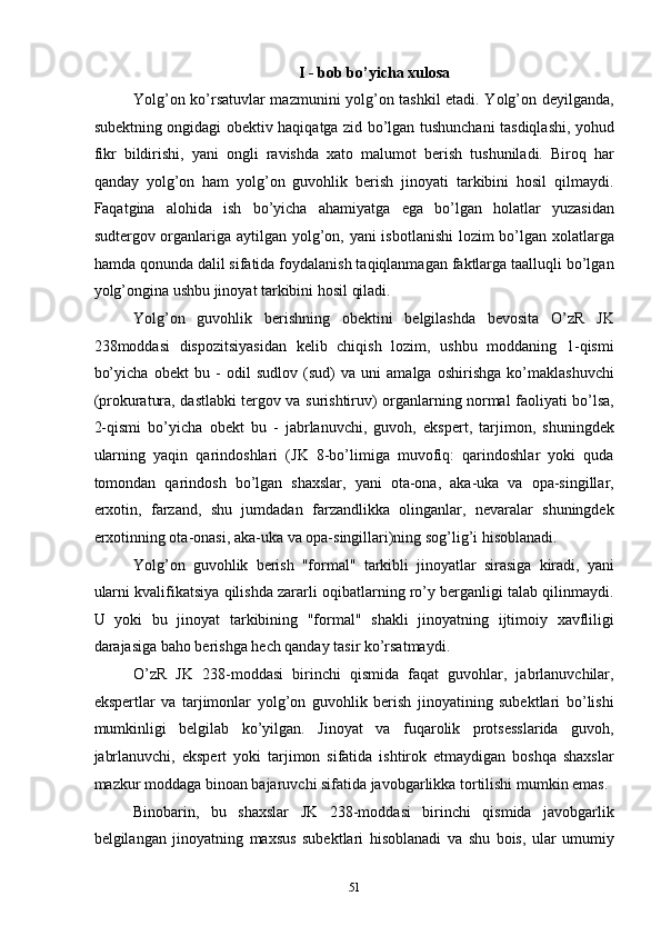 I - bob bo’yicha xulosa 
Yolg’on ko’rsatuvlar mazmunini yolg’on tashkil etadi. Yolg’on deyilganda,
subektning ongidagi obektiv haqiqatga zid bo’lgan tushunchani tasdiqlashi, yohud
fikr   bildirishi,   yani   ongli   ravishda   xato   malumot   berish   tushuniladi.   Biroq   har
qanday   yolg’on   ham   yolg’on   guvohlik   berish   jinoyati   tarkibini   hosil   qilmaydi.
Faqatgina   alohida   ish   bo’yicha   ahamiyatga   ega   bo’lgan   holatlar   yuzasidan
sudtergov organlariga aytilgan yolg’on, yani  isbotlanishi  lozim bo’lgan xolatlarga
hamda qonunda dalil sifatida foydalanish taqiqlanmagan faktlarga taalluqli bo’lgan
yolg’ongina ushbu jinoyat tarkibini hosil qiladi. 
Yolg’on   guvohlik   berishning   obektini   belgilashda   bevosita   O’zR   JK
238moddasi   dispozitsiyasidan   kelib   chiqish   lozim,   ushbu   moddaning   1-qismi
bo’yicha   obekt   bu   -   odil   sudlov   (sud)   va   uni   amalga   oshirishga   ko’maklashuvchi
(prokuratura, dastlabki tergov va surishtiruv) organlarning normal faoliyati bo’lsa,
2-qismi   bo’yicha   obekt   bu   -   jabrlanuvchi,   guvoh,   ekspert,   tarjimon,   shuningdek
ularning   yaqin   qarindoshlari   (JK   8-bo’limiga   muvofiq:   qarindoshlar   yoki   quda
tomondan   qarindosh   bo’lgan   shaxslar,   yani   ota-ona,   aka-uka   va   opa-singillar,
erxotin,   farzand,   shu   jumdadan   farzandlikka   olinganlar,   nevaralar   shuningdek
erxotinning ota-onasi, aka-uka va opa-singillari)ning sog’lig’i hisoblanadi.  
Yolg’on   guvohlik   berish   "formal"   tarkibli   jinoyatlar   sirasiga   kiradi,   yani
ularni kvalifikatsiya qilishda zararli oqibatlarning ro’y berganligi talab qilinmaydi.
U   yoki   bu   jinoyat   tarkibining   "formal"   shakli   jinoyatning   ijtimoiy   xavfliligi
darajasiga baho berishga hech qanday tasir ko’rsatmaydi.  
O’zR   JK   238-moddasi   birinchi   qismida   faqat   guvohlar,   jabrlanuvchilar,
ekspertlar   va   tarjimonlar   yolg’on   guvohlik   berish   jinoyatining   subektlari   bo’lishi
mumkinligi   belgilab   ko’yilgan.   Jinoyat   va   fuqarolik   protsesslarida   guvoh,
jabrlanuvchi,   ekspert   yoki   tarjimon   sifatida   ishtirok   etmaydigan   boshqa   shaxslar
mazkur moddaga binoan bajaruvchi sifatida javobgarlikka tortilishi mumkin emas. 
Binobarin,   bu   shaxslar   JK   238-moddasi   birinchi   qismida   javobgarlik
belgilangan   jinoyatning   maxsus   subektlari   hisoblanadi   va   shu   bois,   ular   umumiy
  51 