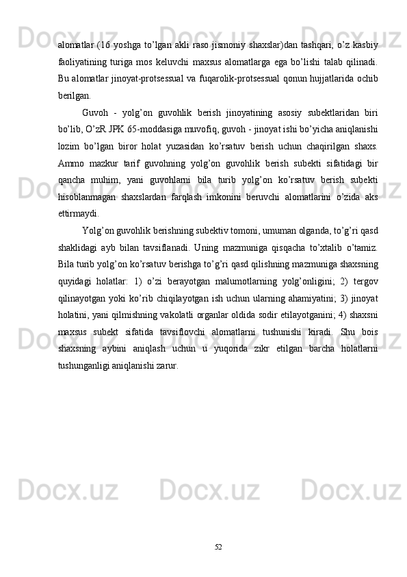 alomatlar   (16   yoshga   to’lgan   akli   raso   jismoniy   shaxslar)dan   tashqari,   o’z   kasbiy
faoliyatining   turiga   mos   keluvchi   maxsus   alomatlarga   ega   bo’lishi   talab   qilinadi.
Bu alomatlar jinoyat-protsessual  va fuqarolik-protsessual  qonun hujjatlarida ochib
berilgan. 
Guvoh   -   yolg’on   guvohlik   berish   jinoyatining   asosiy   subektlaridan   biri
bo’lib, O’zR JPK 65-moddasiga muvofiq, guvoh - jinoyat ishi bo’yicha aniqlanishi
lozim   bo’lgan   biror   holat   yuzasidan   ko’rsatuv   berish   uchun   chaqirilgan   shaxs.
Ammo   mazkur   tarif   guvohning   yolg’on   guvohlik   berish   subekti   sifatidagi   bir
qancha   muhim,   yani   guvohlarni   bila   turib   yolg’on   ko’rsatuv   berish   subekti
hisoblanmagan   shaxslardan   farqlash   imkonini   beruvchi   alomatlarini   o’zida   aks
ettirmaydi. 
Yolg’on guvohlik berishning subektiv tomoni, umuman olganda, to’g’ri qasd
shaklidagi   ayb   bilan   tavsiflanadi.   Uning   mazmuniga   qisqacha   to’xtalib   o’tamiz.
Bila turib yolg’on ko’rsatuv berishga to’g’ri qasd qilishning mazmuniga shaxsning
quyidagi   holatlar:   1)   o’zi   berayotgan   malumotlarning   yolg’onligini;   2)   tergov
qilinayotgan  yoki   ko’rib  chiqilayotgan   ish   uchun   ularning   ahamiyatini;   3)   jinoyat
holatini, yani qilmishning vakolatli organlar oldida sodir etilayotganini; 4) shaxsni
maxsus   subekt   sifatida   tavsiflovchi   alomatlarni   tushunishi   kiradi.   Shu   bois
shaxsning   aybini   aniqlash   uchun   u   yuqorida   zikr   etilgan   barcha   holatlarni
tushunganligi aniqlanishi zarur. 
 
 
 
 
 
 
 
 
 
  52 