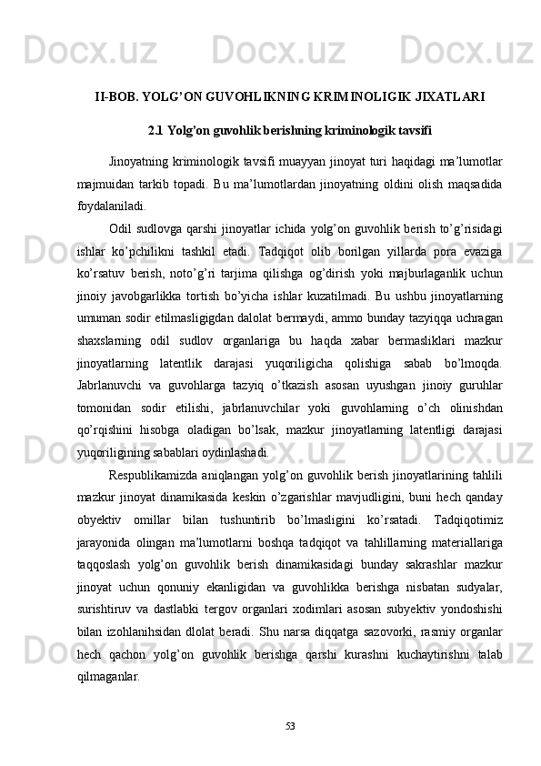  
 
II-BOB. YOLG’ON GUVOHLIKNING KRIMINOLIGIK JIXATLARI 
2.1 Yolg’on guvohlik berishning kriminologik tavsifi 
Jinoyatning kriminologik tavsifi muayyan jinoyat turi haqidagi ma’lumotlar
majmuidan   tarkib   topadi.   Bu   ma’lumotlardan   jinoyatning   oldini   olish   maqsadida
foydalaniladi. 
Odil sudlovga qarshi  jinoyatlar ichida yolg’on guvohlik berish to’g’risidagi
ishlar   ko’pchilikni   tashkil   etadi.   Tadqiqot   olib   borilgan   yillarda   pora   evaziga
ko’rsatuv   berish,   noto’g’ri   tarjima   qilishga   og’dirish   yoki   majburlaganlik   uchun
jinoiy   javobgarlikka   tortish   bo’yicha   ishlar   kuzatilmadi.   Bu   ushbu   jinoyatlarning
umuman sodir etilmasligigdan dalolat bermaydi, ammo bunday tazyiqqa uchragan
shaxslarning   odil   sudlov   organlariga   bu   haqda   xabar   bermasliklari   mazkur
jinoyatlarning   latentlik   darajasi   yuqoriligicha   qolishiga   sabab   bo’lmoqda.
Jabrlanuvchi   va   guvohlarga   tazyiq   o’tkazish   asosan   uyushgan   jinoiy   guruhlar
tomonidan   sodir   etilishi,   jabrlanuvchilar   yoki   guvohlarning   o’ch   olinishdan
qo’rqishini   hisobga   oladigan   bo’lsak,   mazkur   jinoyatlarning   latentligi   darajasi
yuqoriligining sabablari oydinlashadi.  
Respublikamizda   aniqlangan   yolg’on   guvohlik   berish   jinoyatlarining   tahlili
mazkur   jinoyat   dinamikasida   keskin   o’zgarishlar   mavjudligini,   buni   hech   qanday
obyektiv   omillar   bilan   tushuntirib   bo’lmasligini   ko’rsatadi.   Tadqiqotimiz
jarayonida   olingan   ma’lumotlarni   boshqa   tadqiqot   va   tahlillarning   materiallariga
taqqoslash   yolg’on   guvohlik   berish   dinamikasidagi   bunday   sakrashlar   mazkur
jinoyat   uchun   qonuniy   ekanligidan   va   guvohlikka   berishga   nisbatan   sudyalar,
surishtiruv   va   dastlabki   tergov   organlari   xodimlari   asosan   subyektiv   yondoshishi
bilan   izohlanihsidan   dlolat   beradi.   Shu   narsa   diqqatga   sazovorki,   rasmiy   organlar
hech   qachon   yolg’on   guvohlik   berishga   qarshi   kurashni   kuchaytirishni   talab
qilmaganlar.  
  53 