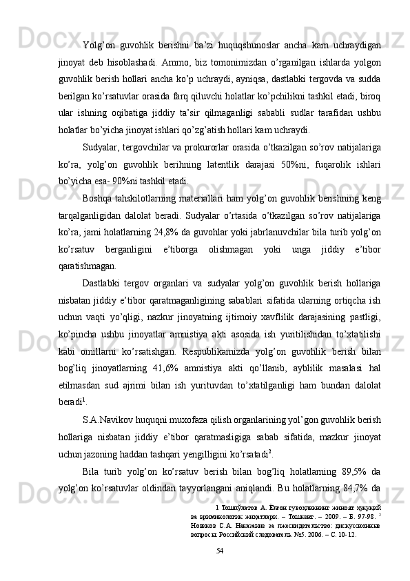 Yolg’on   guvohlik   berishni   ba’zi   huquqshunoslar   ancha   kam   uchraydigan
jinoyat   deb   hisoblashadi.   Ammo,   biz   tomonimizdan   o’rganilgan   ishlarda   yolgon
guvohlik berish hollari ancha ko’p uchraydi, ayniqsa, dastlabki tergovda va sudda
berilgan ko’rsatuvlar orasida farq qiluvchi holatlar ko’pchilikni tashkil etadi, biroq
ular   ishning   oqibatiga   jiddiy   ta’sir   qilmaganligi   sababli   sudlar   tarafidan   ushbu
holatlar bo’yicha jinoyat ishlari qo’zg’atish hollari kam uchraydi.  
Sudyalar, tergovchilar va prokurorlar orasida o’tkazilgan so’rov natijalariga
ko’ra,   yolg’on   guvohlik   berihning   latentlik   darajasi   50%ni,   fuqarolik   ishlari
bo’yicha esa- 90%ni tashkil etadi.  
Boshqa   tahskilotlarning  materiallari  ham  yolg’on  guvohlik  berishning   keng
tarqalganligidan   dalolat   beradi.   Sudyalar   o’rtasida   o’tkazilgan   so’rov   natijalariga
ko’ra, jami holatlarning 24,8% da guvohlar yoki jabrlanuvchilar bila turib yolg’on
ko’rsatuv   berganligini   e’tiborga   olishmagan   yoki   unga   jiddiy   e’tibor
qaratishmagan.  
Dastlabki   tergov   organlari   va   sudyalar   yolg’on   guvohlik   berish   hollariga
nisbatan   jiddiy   e’tibor   qaratmaganligining   sabablari   sifatida   ularning   ortiqcha   ish
uchun   vaqti   yo’qligi,   nazkur   jinoyatning   ijtimoiy   xavflilik   darajasining   pastligi,
ko’pincha   ushbu   jinoyatlar   amnistiya   akti   asosida   ish   yuritilishidan   to’xtatilishi
kabi   omillarni   ko’rsatishgan.   Respublikamizda   yolg’on   guvohlik   berish   bilan
bog’liq   jinoyatlarning   41,6%   amnistiya   akti   qo’llanib,   ayblilik   masalasi   hal
etilmasdan   sud   ajrimi   bilan   ish   yurituvdan   to’xtatilganligi   ham   bundan   dalolat
beradi 1
.  
S.A.Navikov huquqni muxofaza qilish organlarining yol’gon guvohlik berish
hollariga   nisbatan   jiddiy   e’tibor   qaratmasligiga   sabab   sifatida,   mazkur   jinoyat
uchun jazoning haddan tashqari yengilligini ko’rsatadi 2
. 
Bila   turib   yolg’on   ko’rsatuv   berish   bilan   bog’liq   holatlarning   89,5%   da
yolg’on   ko’rsatuvlar   oldindan   tayyorlangani   aniqlandi.   Bu   holatlarning   84,7%   da
1   Тошпўлатов  А. Ёлғон  гувоҳликнинг  жиноят   ҳуқуқий
ва   криминологик   жиҳатлари.   –   Тошкент.   –   2009.   –   Б.   97-98.   2
Новиков   С.А.   Наказание   за   лжесвидетельство:   дискуссионные
вопросы. Российский следователь. №5. 2006. – С. 10-12. 
  54 