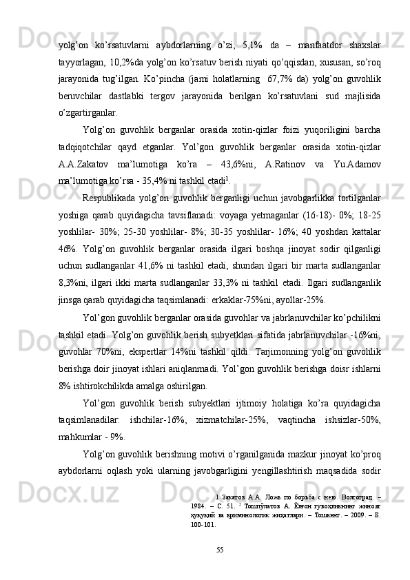 yolg’on   ko’rsatuvlarni   aybdorlarning   o’zi,   5,1%   da   –   manfaatdor   shaxslar
tayyorlagan, 10,2%da yolg’on ko’rsatuv berish niyati qo’qqisdan, xususan, so’roq
jarayonida   tug’ilgan.   Ko’pincha   (jami   holatlarning     67,7%   da)   yolg’on   guvohlik
beruvchilar   dastlabki   tergov   jarayonida   berilgan   ko’rsatuvlani   sud   majlisida
o’zgartirganlar.  
Yolg’on   guvohlik   berganlar   orasida   xotin-qizlar   foizi   yuqoriligini   barcha
tadqiqotchilar   qayd   etganlar.   Yol’gon   guvohlik   berganlar   orasida   xotin-qizlar
A.A.Zakatov   ma’lumotiga   ko’ra   –   43,6%ni,   A.Ratinov   va   Yu.Adamov
ma’lumotiga ko’rsa - 35,4% ni tashkil etadi 1
.  
Respublikada   yolg’on   guvohlik   berganligi   uchun   javobgarlikka   tortilganlar
yoshiga   qarab   quyidagicha   tavsiflanadi:   voyaga   yetmaganlar   (16-18)-   0%;   18-25
yoshlilar-   30%;   25-30   yoshlilar-   8%;   30-35   yoshlilar-   16%;   40   yoshdan   kattalar
46%.   Yolg’on   guvohlik   berganlar   orasida   ilgari   boshqa   jinoyat   sodir   qilganligi
uchun   sudlanganlar   41,6%   ni   tashkil   etadi,   shundan   ilgari   bir   marta   sudlanganlar
8,3%ni,   ilgari   ikki   marta   sudlanganlar   33,3%   ni   tashkil   etadi.   Ilgari   sudlanganlik
jinsga qarab quyidagicha taqsimlanadi: erkaklar-75%ni, ayollar-25%.  
Yol’gon guvohlik berganlar orasida guvohlar va jabrlanuvchilar ko’pchilikni
tashkil etadi. Yolg’on guvohlik berish subyetklari sifatida jabrlanuvchilar -16%ni,
guvohlar   70%ni,   ekspertlar   14%ni   tashkil   qildi.   Tarjimonning   yolg’on   guvohlik
berishga doir jinoyat ishlari aniqlanmadi. Yol’gon guvohlik berishga doisr ishlarni
8% ishtirokchilikda amalga oshirilgan.  
Yol’gon   guvohlik   berish   subyektlari   ijtimoiy   holatiga   ko’ra   quyidagicha
taqsimlanadilar:   ishchilar-16%,   xizmatchilar-25%,   vaqtincha   ishsizlar-50%,
mahkumlar - 9%.  
Yolg’on guvohlik berishning motivi  o’rganilganida mazkur  jinoyat  ko’proq
aybdorlarni   oqlash   yoki   ularning   javobgarligini   yengillashtirish   maqsadida   sodir
1   Закатов   А.А.   Ложь   по   борьба   с   нею.   Волгоград.   –
1984.   –   С.   51.   2
  Тошпўлатов   А.   Ёлғон   гувоҳликнинг   жиноят
ҳуқуқий   ва   криминологик   жиҳатлари.   –   Тошкент.   –   2009.   –   Б.
100-101. 
 
  55 