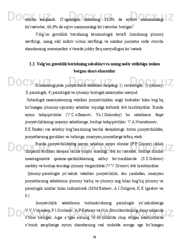 etilishi   aniqlandi.   O’rganilgan   ishlarning   33,3%   da   ayblov   mazmunidagi
ko’rsatuvlar, 66,6% da oqlov mazmunidagi ko’rsatuvlar berilgan 2
.  
Yolg’on   guvohlik   berishning   kriminologik   tavsifi   ilmishning   ijtimoiy
xavfliligi,   uning   odil   sudlov   uchun   xavfliligi   va   mazkur   jinoyatni   sodir   etuvchi
shaxslarning xususiyatlari o’rtasida jiddiy farq mavjudligini ko’rsatadi.  
 
2.2. Yolg’on guvohlik berishning sabablari va uning sodir etilishiga imkon 
bergan shart-sharoitlar 
 
Kriminologiyada jinoyatchilik sabablari haqidagi 1) sotsiologik, 2) ijtimoiy,
3) psixoligik, 4) psixologik va ijtimoiy-biologik nazariyalar mavjud. 
  Sotsioligik   nazariyalarning   vakillari   jinoyatchilikni   ongli   hodisalar   bilan   bog’liq
bo’lmagan   ijtimioiy-iqtisodiy   sabablar  vujudga  keltiradi   deb  hisoblaydilar.  Bunda
ayrim   tadqiqotchilar   (V.C.Afanasev,   Ya.I.Galinskiy)   bu   sabablarni   faqat
jinoyatchilikning umumiy sabablariga, boshqa tadqiqotchilar  V.A.Nomokonov, 
E.E.Raska)  esa sababiy  bog’lanishning barcha darajalariga:  butun jinoyatchilikka,
jinoyatlarning guruhlari va turlariga, muayyan jinoyatlarga tatbiq etadi.  
Bunda   jinoyatchilikning   asosiy   sababini   ayrim   olimlar   (P.P.Osinov)   ishlab
chiqarish kuchlari darajasi uncha yuqori emasligi, deb ko’rsatsalar, boshqa olimlar
noantogonistik   qarama-qarshiliklarning   salbiy   ko’rinishlarida   (S.S.Sidorov)
moddiy va boshqa tarzdagi ijtimoiy tengsizlikda (V.V.Orexov) deb hisoblaydilar.  
  Ijtimoiy-psixologik   yo’nalish   vakillari   jinoyatchilik,   shu   jumladan,   muayyan
jinoyatlarning sabablarini ijtimoiy borliq va ijtimoiy ong bilan bog’liq ijtimoiy va
psixologik   omillar   bilan   tushuntiradi   (M.M.Babaev,   A.I.Dolgova,   K.E.Igoshev   va
b.)  
Jinoyatchilik   sabablarini   tushuntirishning   psixologik   yo’nalishlariga
V.V.Voljenkin, P.I.Grishaev, A.P.Ratinov va N.A.Struchkovlarning ilmiy ishlarida
e’tibor   berilgan.   Agar   o’tgan   asrning   50-60-yillarida   chop   etilgan   adabiyotlarda
o’tmish   sarqitlariga   ayrim   shaxslarning   real   muhitda   asosga   ega   bo’lmagan
  56 