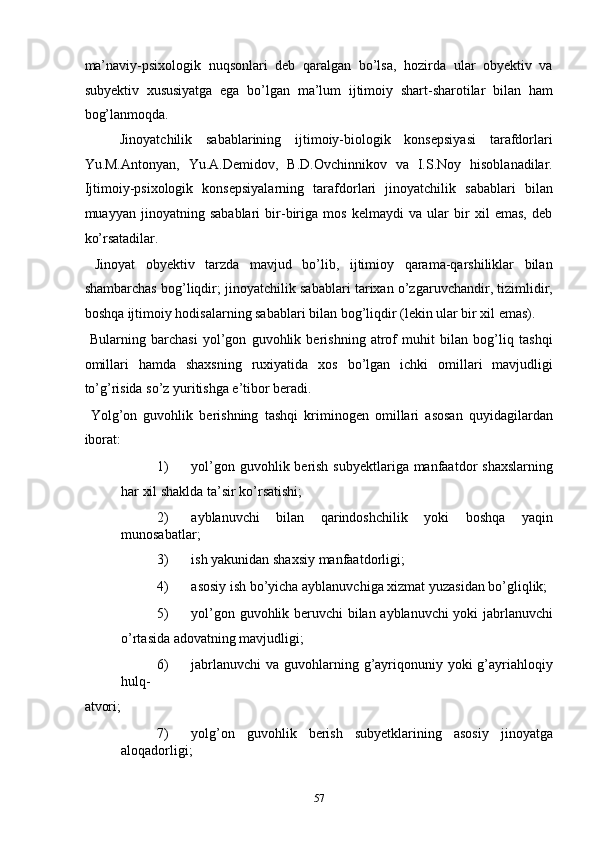 ma’naviy-psixologik   nuqsonlari   deb   qaralgan   bo’lsa,   hozirda   ular   obyektiv   va
subyektiv   xususiyatga   ega   bo’lgan   ma’lum   ijtimoiy   shart-sharotilar   bilan   ham
bog’lanmoqda.  
Jinoyatchilik   sabablarining   ijtimoiy-biologik   konsepsiyasi   tarafdorlari
Yu.M.Antonyan,   Yu.A.Demidov,   B.D.Ovchinnikov   va   I.S.Noy   hisoblanadilar.
Ijtimoiy-psixologik   konsepsiyalarning   tarafdorlari   jinoyatchilik   sabablari   bilan
muayyan   jinoyatning   sabablari   bir-biriga   mos   kelmaydi   va   ular   bir   xil   emas,   deb
ko’rsatadilar.  
  Jinoyat   obyektiv   tarzda   mavjud   bo’lib,   ijtimioy   qarama-qarshiliklar   bilan
shambarchas bog’liqdir; jinoyatchilik sabablari tarixan o’zgaruvchandir, tizimlidir,
boshqa ijtimoiy hodisalarning sabablari bilan bog’liqdir (lekin ular bir xil emas).  
  Bularning   barchasi   yol’gon   guvohlik   berishning   atrof   muhit   bilan   bog’liq   tashqi
omillari   hamda   shaxsning   ruxiyatida   xos   bo’lgan   ichki   omillari   mavjudligi
to’g’risida so’z yuritishga e’tibor beradi.  
  Yolg’on   guvohlik   berishning   tashqi   kriminogen   omillari   asosan   quyidagilardan
iborat: 
1) yol’gon guvohlik berish subyektlariga manfaatdor  shaxslarning
har xil shaklda ta’sir ko’rsatishi; 
2) ayblanuvchi   bilan   qarindoshchilik   yoki   boshqa   yaqin
munosabatlar; 
3) ish yakunidan shaxsiy manfaatdorligi; 
4) asosiy ish bo’yicha ayblanuvchiga xizmat yuzasidan bo’gliqlik; 
5) yol’gon guvohlik beruvchi bilan ayblanuvchi yoki jabrlanuvchi
o’rtasida adovatning mavjudligi; 
6) jabrlanuvchi  va guvohlarning g’ayriqonuniy yoki  g’ayriahloqiy
hulq-
atvori; 
7) yolg’on   guvohlik   berish   subyetklarining   asosiy   jinoyatga
aloqadorligi; 
  57 