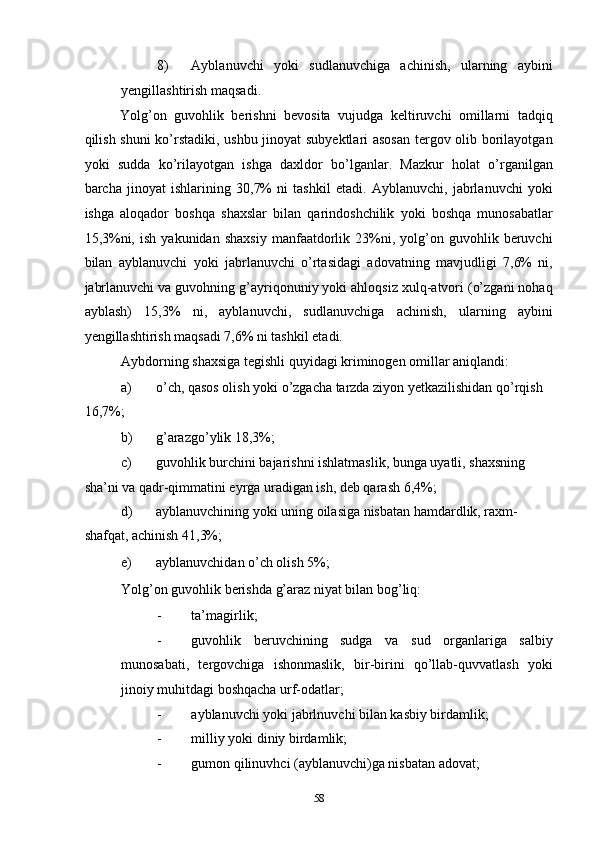 8) Ayblanuvchi   yoki   sudlanuvchiga   achinish,   ularning   aybini
yengillashtirish maqsadi. 
Yolg’on   guvohlik   berishni   bevosita   vujudga   keltiruvchi   omillarni   tadqiq
qilish shuni ko’rstadiki, ushbu jinoyat subyektlari asosan tergov olib borilayotgan
yoki   sudda   ko’rilayotgan   ishga   daxldor   bo’lganlar.   Mazkur   holat   o’rganilgan
barcha   jinoyat   ishlarining   30,7%   ni   tashkil   etadi.   Ayblanuvchi,   jabrlanuvchi   yoki
ishga   aloqador   boshqa   shaxslar   bilan   qarindoshchilik   yoki   boshqa   munosabatlar
15,3%ni,   ish   yakunidan  shaxsiy   manfaatdorlik   23%ni,   yolg’on   guvohlik  beruvchi
bilan   ayblanuvchi   yoki   jabrlanuvchi   o’rtasidagi   adovatning   mavjudligi   7,6%   ni,
jabrlanuvchi va guvohning g’ayriqonuniy yoki ahloqsiz xulq-atvori (o’zgani nohaq
ayblash)   15,3%   ni,   ayblanuvchi,   sudlanuvchiga   achinish,   ularning   aybini
yengillashtirish maqsadi 7,6% ni tashkil etadi.  
Aybdorning shaxsiga tegishli quyidagi kriminogen omillar aniqlandi: 
a) o’ch, qasos olish yoki o’zgacha tarzda ziyon yetkazilishidan qo’rqish 
16,7%; 
b) g’arazgo’ylik 18,3%; 
c) guvohlik burchini bajarishni ishlatmaslik, bunga uyatli, shaxsning 
sha’ni va qadr-qimmatini eyrga uradigan ish, deb qarash 6,4%; 
d) ayblanuvchining yoki uning oilasiga nisbatan hamdardlik, raxm-
shafqat, achinish 41,3%; 
e) ayblanuvchidan o’ch olish 5%; 
Yolg’on guvohlik berishda g’araz niyat bilan bog’liq: 
- ta’magirlik; 
- guvohlik   beruvchining   sudga   va   sud   organlariga   salbiy
munosabati,   tergovchiga   ishonmaslik,   bir-birini   qo’llab-quvvatlash   yoki
jinoiy muhitdagi boshqacha urf-odatlar; 
- ayblanuvchi yoki jabrlnuvchi bilan kasbiy birdamlik; 
- milliy yoki diniy birdamlik; 
- gumon qilinuvhci (ayblanuvchi)ga nisbatan adovat; 
  58 