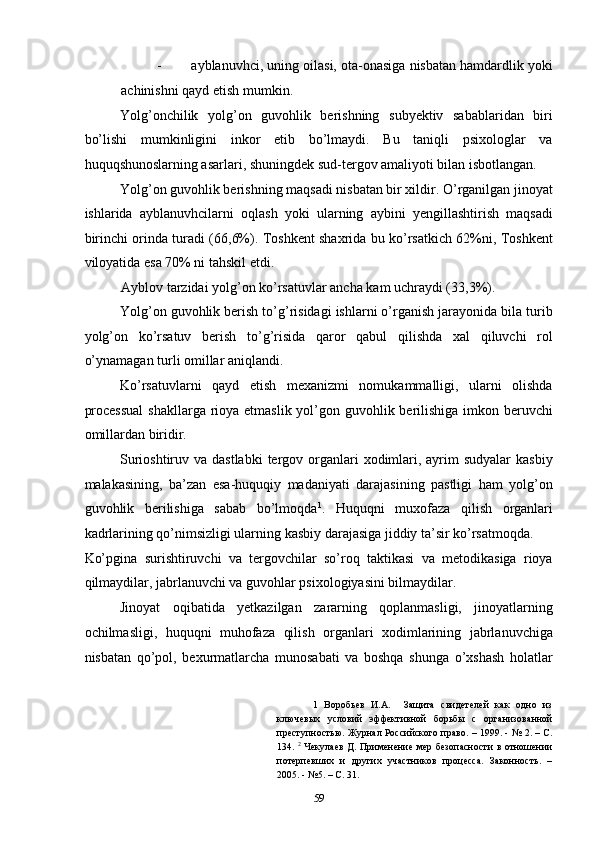 - ayblanuvhci, uning oilasi, ota-onasiga nisbatan hamdardlik yoki
achinishni qayd etish mumkin.  
Yolg’onchilik   yolg’on   guvohlik   berishning   subyektiv   sabablaridan   biri
bo’lishi   mumkinligini   inkor   etib   bo’lmaydi.   Bu   taniqli   psixologlar   va
huquqshunoslarning asarlari, shuningdek sud-tergov amaliyoti bilan isbotlangan.  
Yolg’on guvohlik berishning maqsadi nisbatan bir xildir. O’rganilgan jinoyat
ishlarida   ayblanuvhcilarni   oqlash   yoki   ularning   aybini   yengillashtirish   maqsadi
birinchi orinda turadi (66,6%). Toshkent shaxrida bu ko’rsatkich 62%ni, Toshkent
viloyatida esa 70% ni tahskil etdi.  
Ayblov tarzidai yolg’on ko’rsatuvlar ancha kam uchraydi (33,3%).  
Yolg’on guvohlik berish to’g’risidagi ishlarni o’rganish jarayonida bila turib
yolg’on   ko’rsatuv   berish   to’g’risida   qaror   qabul   qilishda   xal   qiluvchi   rol
o’ynamagan turli omillar aniqlandi.  
Ko’rsatuvlarni   qayd   etish   mexanizmi   nomukammalligi,   ularni   olishda
processual  shakllarga rioya etmaslik yol’gon guvohlik berilishiga imkon beruvchi
omillardan biridir.  
Surioshtiruv va dastlabki  tergov organlari  xodimlari, ayrim  sudyalar  kasbiy
malakasining,   ba’zan   esa-huquqiy   madaniyati   darajasining   pastligi   ham   yolg’on
guvohlik   berilishiga   sabab   bo’lmoqda 1
.   Huquqni   muxofaza   qilish   organlari
kadrlarining qo’nimsizligi ularning kasbiy darajasiga jiddiy ta’sir ko’rsatmoqda. 
Ko’pgina   surishtiruvchi   va   tergovchilar   so’roq   taktikasi   va   metodikasiga   rioya
qilmaydilar, jabrlanuvchi va guvohlar psixologiyasini bilmaydilar.  
Jinoyat   oqibatida   yetkazilgan   zararning   qoplanmasligi,   jinoyatlarning
ochilmasligi,   huquqni   muhofaza   qilish   organlari   xodimlarining   jabrlanuvchiga
nisbatan   qo’pol,   bexurmatlarcha   munosabati   va   boshqa   shunga   o’xshash   holatlar
1   Воробьев   И.А.     Защита   свидетелей   как   одно   из
ключевых   условий   эффективной   борьбы   с   организованной
преступностью. Журнал Российского право. – 1999. - № 2. – С.
134.   2
  Чекулаев  Д. Применение мер безопасности  в отношении
потерпевших   и   других   участников   процесса.   Законность.   –
2005. - №5. – С. 31. 
  59 