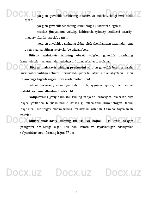- yolg’on   guvohlik   berishning   obektiv   va   subektiv   belgilarini   tahlil
qilish; 
- yolg’on guvohlik berishning kriminologik jihatlarini o’rganish; 
- mazkur   jinoyatlarni   vujudga   keltiruvchi   ijtimoiy   omillarni   nazariy-
huquqiy jihatdan asoslab berish; 
- yolg’on guvohlik berishning oldini olish choralarining samaradorligini
oshirishga qaratilgan tavsiyalar berishdan iborat. 
Bitiruv   malakaviy   ishining   obekti   yolg’on   guvohlik   berishning
kriminologik jihatlarini tahlil qilishga oid munosabatlar hisoblanadi. 
  Bitiruv  malakaviy ishining  predmetini   yolg’on  guvohlik berishga  qarshi
kurashashni   tartibga   soluvchi   normativ-huquqiy   hujjatlar,   sud   amaliyoti   va   ushbu
muammoga bag’ishlangan ilmiy asarlar tashkil etadi. 
Bitiruv   malakaviy   ishini   yozishda   tizimli,   qiyosiy-huquqiy,   mantiqiy   va
statistik kabi  metodlardan  foydalanildi. 
Natijalarning   joriy   qilinishi.   Ishning   natijalari,   nazariy   xulosalardan   oliy
o’quv   yurtlarida   huquqshunoslik   ixtisosligi   talabalarini   kriminologiya   fanini
o’qitishda,   sud-tergov   xodimlarining   malakasini   oshirish   tizimida   foydalanish
mumkin. 
Bitiruv   malakaviiy   ishining   tuzilishi   va   hajmi.     Ish   kirish,   to’qqiz
paragrafni   o’z   ichiga   olgan   ikki   bob,   xulosa   va   foydalanilgan   adabiyotlar
ro’yxatidan iborat. Ishning hajmi 77 bet.  
      
 
 
 
 
 
 
 
 
  6 