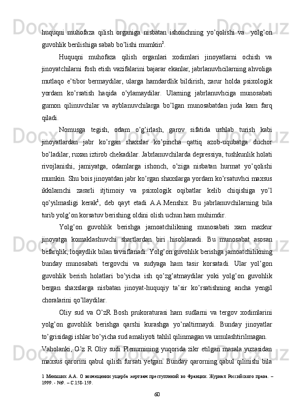 huquqni   muhofaza   qilish   organiga   nisbatan   ishonchning   yo’qolishi   va     yolg’on
guvohlik berilishiga sabab bo’lishi mumkin 2
.  
Huquqni   muhofaza   qilish   organlari   xodimlari   jinoyatlarni   ochish   va
jinoyatchilarni fosh etish vazifalarini bajarar ekanlar, jabrlanuvhcilarning ahvoliga
mutlaqo   e’tibor   bermaydilar,   ularga   hamdardlik   bildirish,   zarur   holda   psixologik
yordam   ko’rsatish   haqida   o’ylamaydilar.   Ularning   jabrlanuvhciga   munosabati
gumon   qilinuvchilar   va   ayblanuvchilarga   bo’lgan   munosabatdan   juda   kam   farq
qiladi.  
Nomusga   tegish,   odam   o’g’irlash,   garov   sifatida   ushlab   turish   kabi
jinoyatlardan   jabr   ko’rgan   shaxslar   ko’pincha   qattiq   azob-uqubatga   duchor
bo’ladilar, ruxan iztirob chekadilar. Jabrlanuvchilarda depressiya, tushkunlik holati
rivojlanishi,   jamiyatga,   odamlarga   ishonch,   o’ziga   nisbatan   hurmat   yo’qolishi
mumkin. Shu bois jinoyatdan jabr ko’rgan shaxslarga yordam ko’rsatuvhci maxsus
ikkilamchi   zararli   itjtimoiy   va   psixologik   oqibatlar   kelib   chiqishiga   yo’l
qo’yilmasligi   kerak 1
,   deb   qayt   etadi   A.A.Menshix.   Bu   jabrlanuvchilarning   bila
turib yolg’on korsatuv berishing oldini olish uchun ham muhimdir.  
Yolg’on   guvohlik   berishga   jamoatchilikning   munosabati   xam   mazkur
jinoyatga   komaklashuvchi   shartlardan   biri   hisoblanadi.   Bu   munosabat   asosan
befarqlik, loqaydlik bilan tavsiflanadi. Yolg’on guvohlik berishga jamoatchilikning
bunday   munosabati   tergovchi   va   sudyaga   ham   tasir   korsatadi.   Ular   yol’gon
guvohlik   berish   holatlari   bo’yicha   ish   qo’zg’atmaydilar   yoki   yolg’on   guvohlik
bergan   shaxslarga   nisbatan   jinoyat-huquqiy   ta’sir   ko’rsatishning   ancha   yengil
choralarini qo’llaydilar.  
Oliy   sud   va   O’zR   Bosh   prukoraturasi   ham   sudlarni   va   tergov   xodimlarini
yolg’on   guvohlik   berishga   qarshi   kurashga   yo’naltirmaydi.   Bunday   jinoyatlar
to’grisidagi ishlar bo’yicha sud amaliyoti tahlil qilinmagan va umulashtirilmagan. 
Vaholanki,   O’z   R   Oliy   sudi   Plenumining   yuqorida   zikr   etilgan   masala   yuzasidan
maxsus qarorini qabul qilish fursati yetgan. Bunday qarorning qabul qilinishi  bila
1   Меньших   А.А.   О  возмещении   ущерба   жертвам   преступлений   во   Франции.   Журнал   Российского  права.   –
1999. - №9. – С.158-159. 
  60 